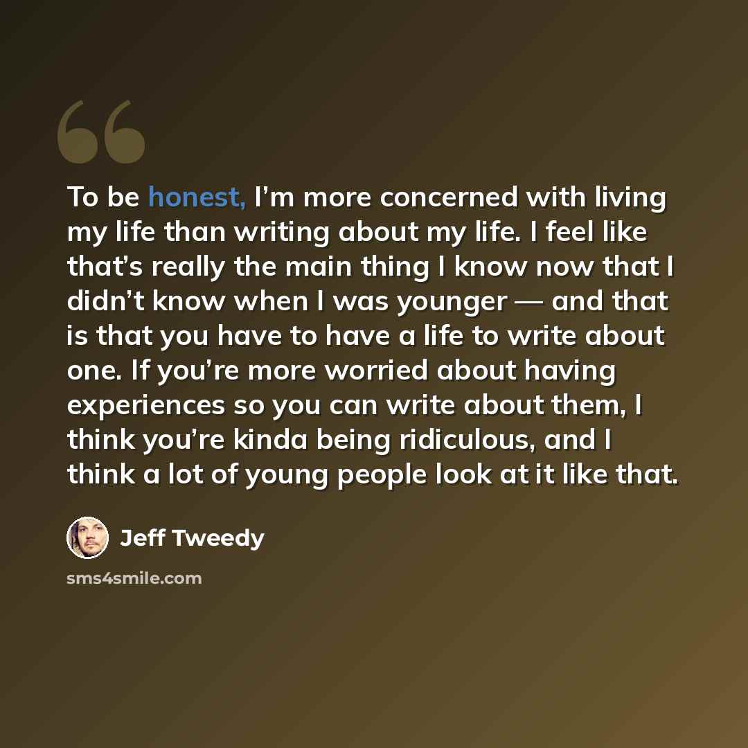 “To be honest, I’m more concerned with living my life than writing about my life. I feel like that’s really the main thing I know now that I didn’t know when I was younger — and that is that you have to have a life to write about one. If you’re more worried about having experiences so you can write…” quote by Jeff Tweedy