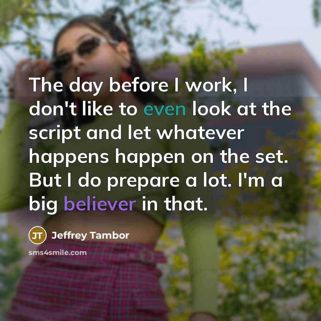 “The day before I work, I don't like to even look at the script and let whatever happens happen on the set. But I do prepare a lot. I'm a big believer in that.” quote by Jeffrey Tambor