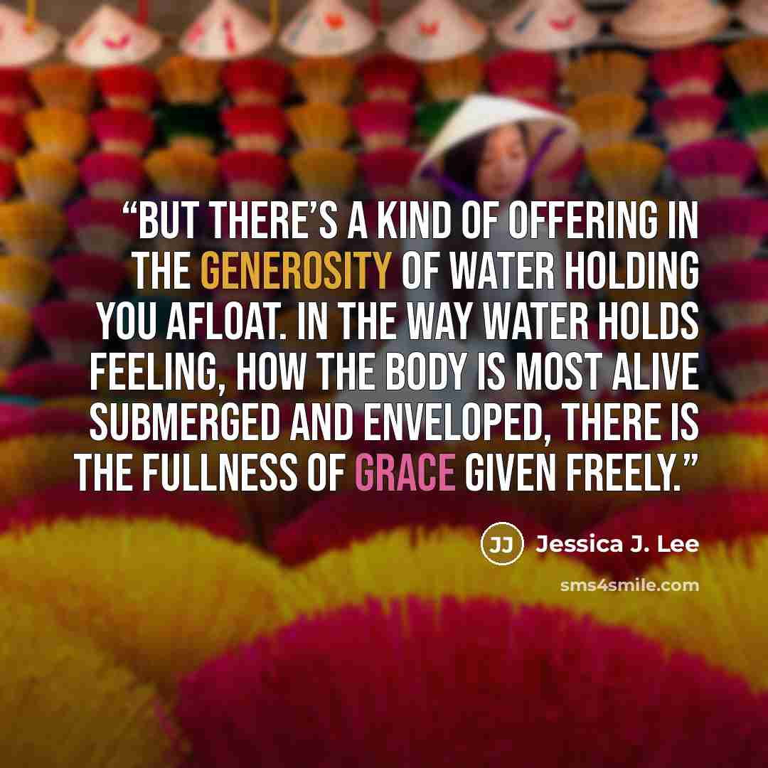 “But there’s a kind of offering in the generosity of water holding you afloat. In the way water holds feeling, how the body is most alive submerged and enveloped, there is the fullness of grace given freely.” quote by Jessica J. Lee