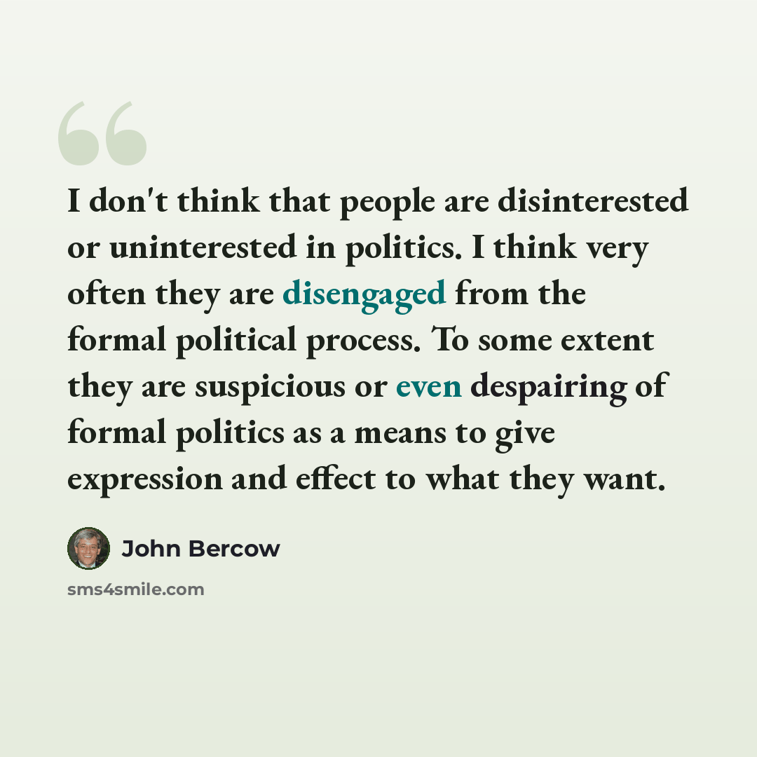 “I don't think that people are disinterested or uninterested in politics. I think very often they are disengaged from the formal political process. To some extent they are suspicious or even despairing of formal politics as a means to give expression and effect to what they want.” quote by John Bercow