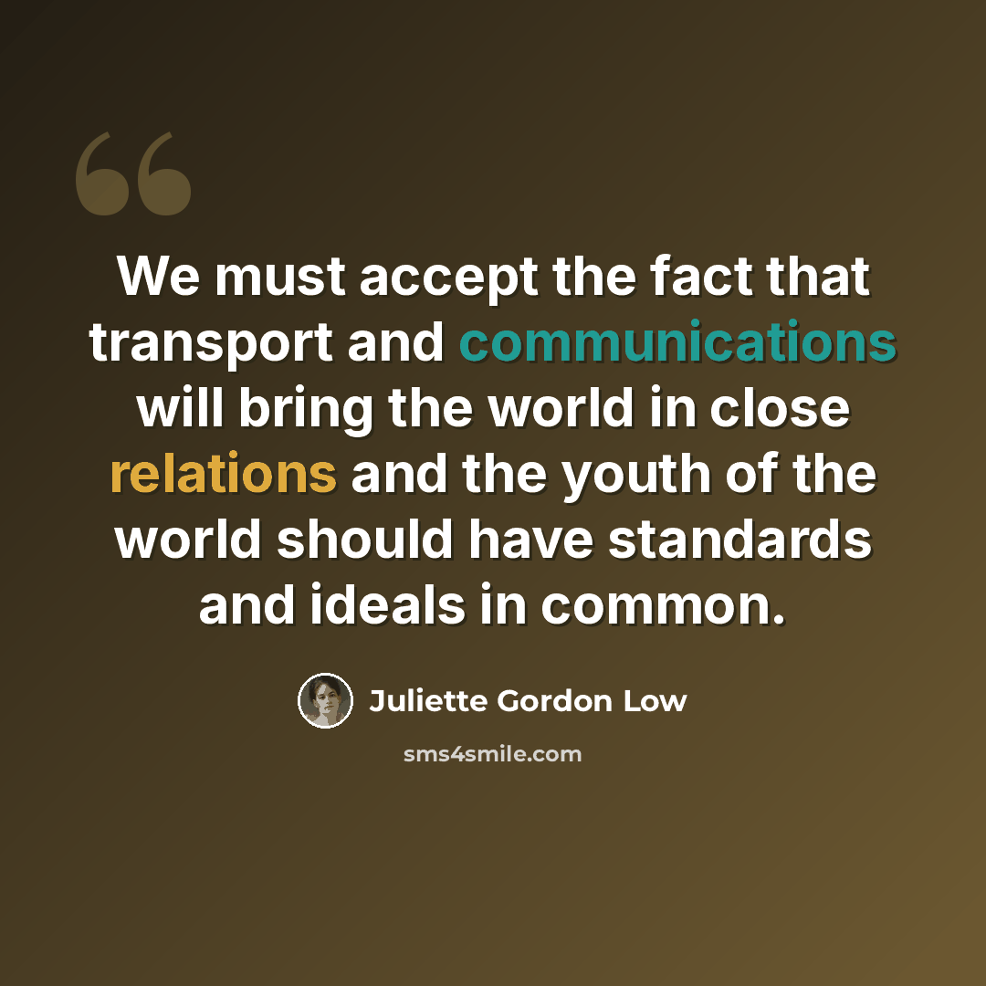 “We must accept the fact that transport and communications will bring the world in close relations and the youth of the world should have standards and ideals in common.” quote by Juliette Gordon Low