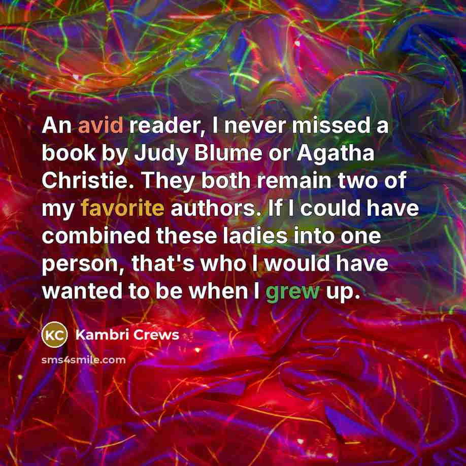 “An avid reader, I never missed a book by Judy Blume or Agatha Christie. They both remain two of my favorite authors. If I could have combined these ladies into one person, that's who I would have wanted to be when I grew up.” quote by Kambri Crews