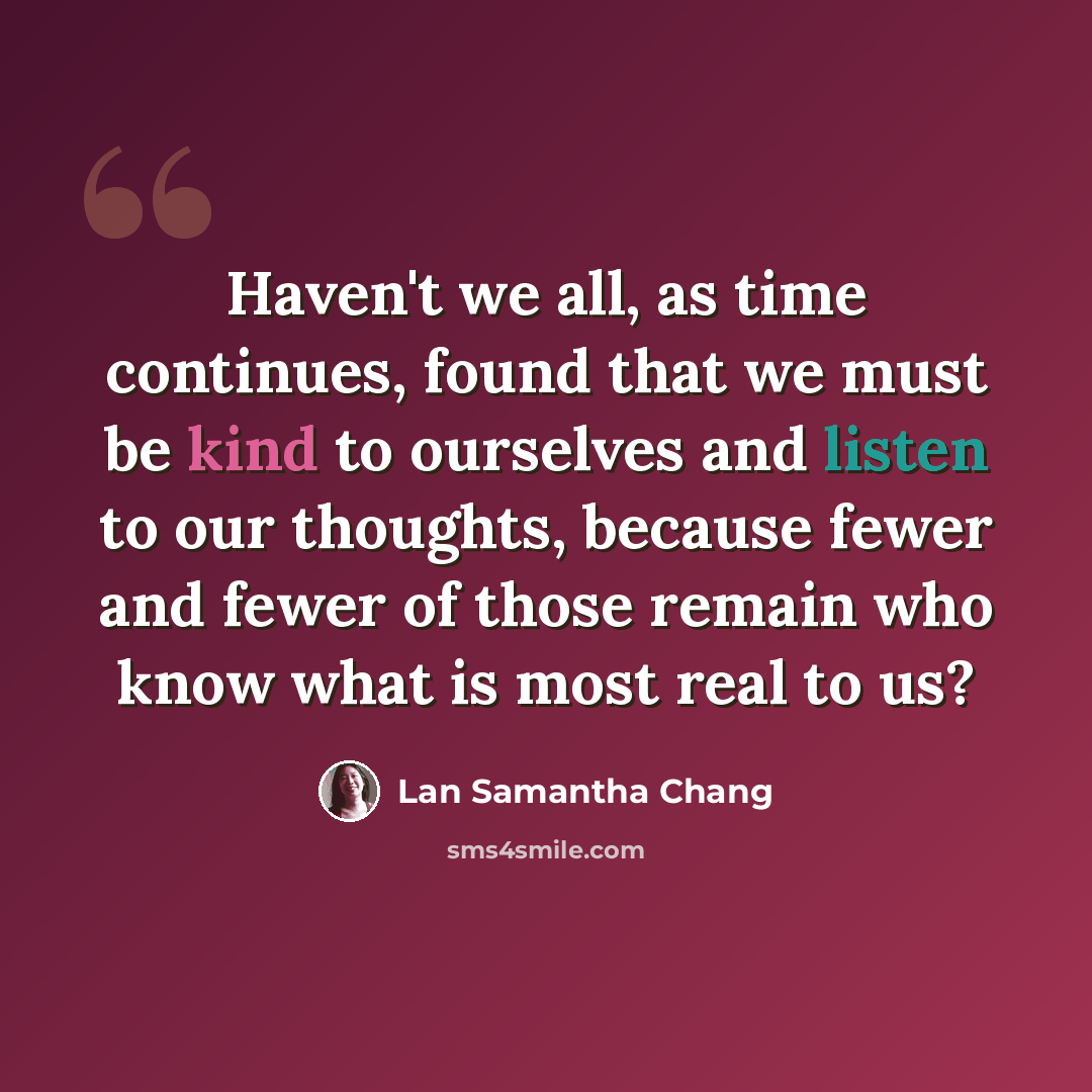 “Haven't we all, as time continues, found that we must be kind to ourselves and listen to our thoughts, because fewer and fewer of those remain who know what is most real to us?” quote by Lan Samantha Chang