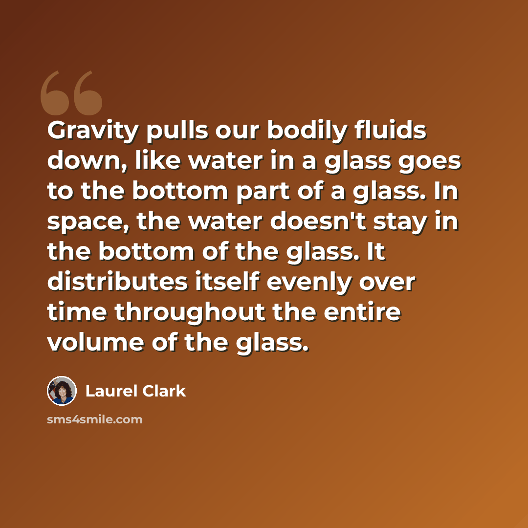 “Gravity pulls our bodily fluids down, like water in a glass goes to the bottom part of a glass. In space, the water doesn't stay in the bottom of the glass. It distributes itself evenly over time throughout the entire volume of the glass.” quote by Laurel Clark