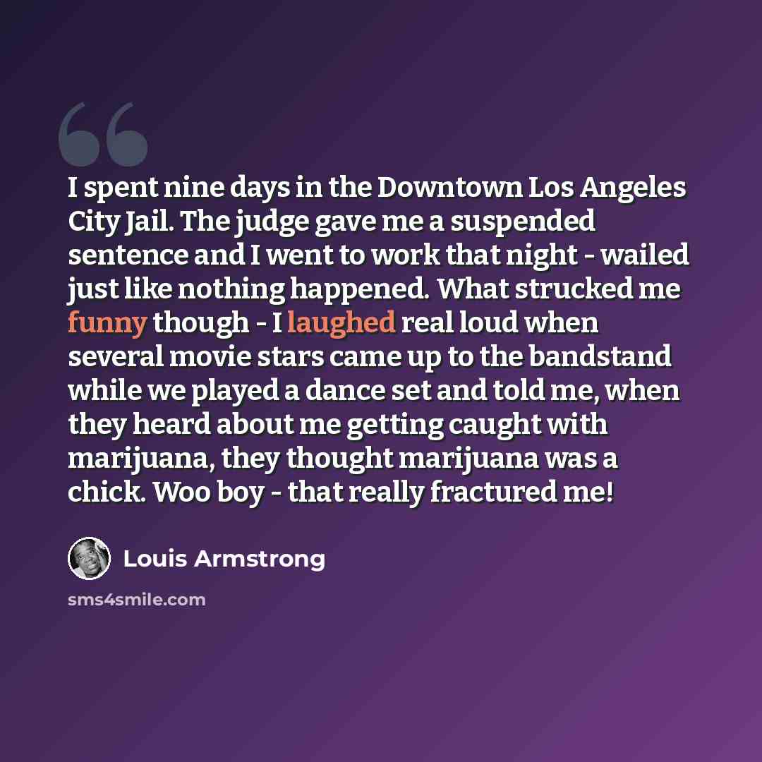 “I spent nine days in the Downtown Los Angeles City Jail. The judge gave me a suspended sentence and I went to work that night - wailed just like nothing happened. What strucked me funny though - I laughed real loud when several movie stars came up to the bandstand while we played a dance set and…” quote by Louis Armstrong