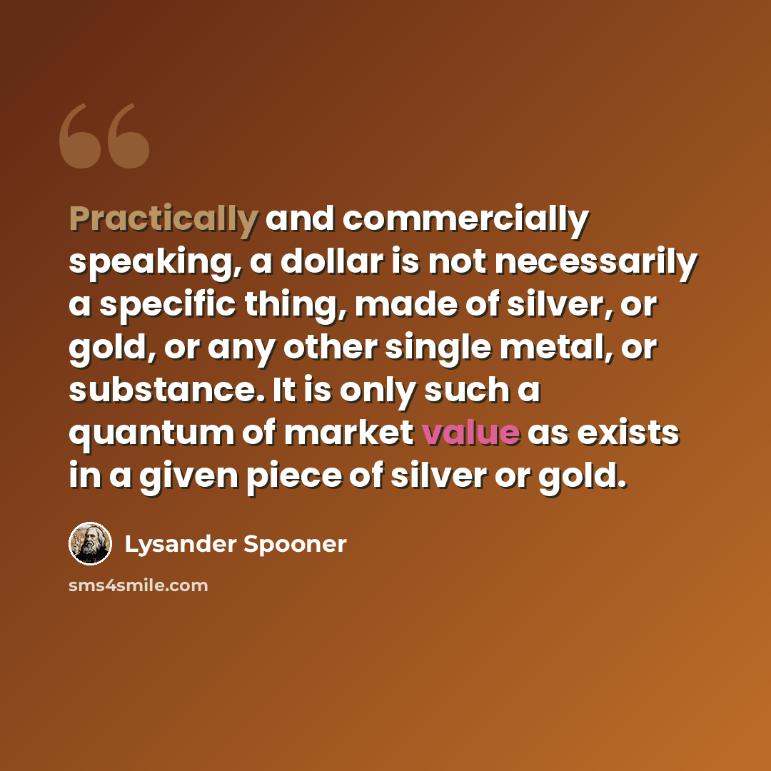 “Practically and commercially speaking, a dollar is not necessarily a specific thing, made of silver, or gold, or any other single metal, or substance. It is only such a quantum of market value as exists in a given piece of silver or gold.” quote by Lysander Spooner
