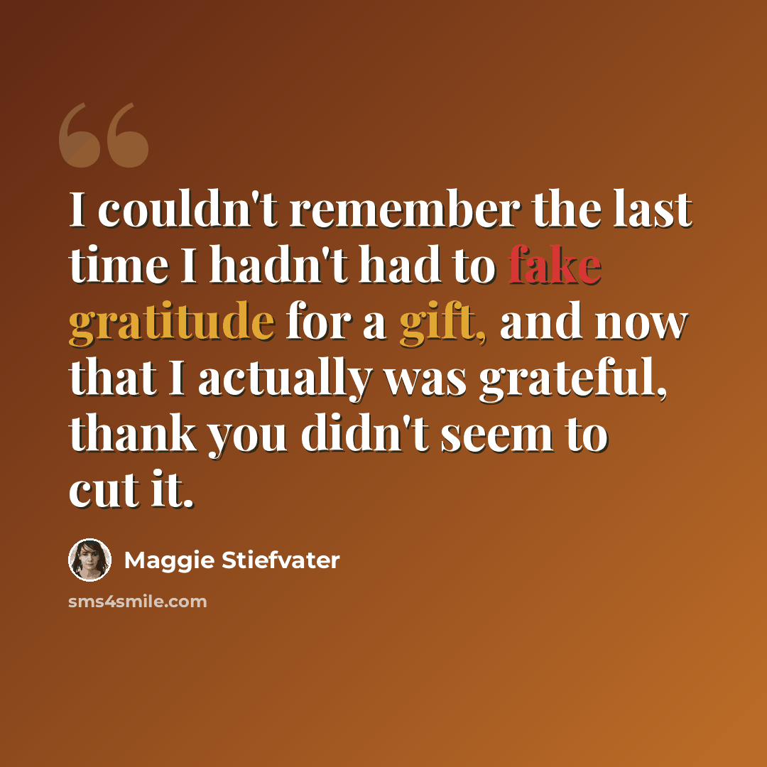 “I couldn't remember the last time I hadn't had to fake gratitude for a gift, and now that I actually was grateful, thank you didn't seem to cut it.” quote by Maggie Stiefvater