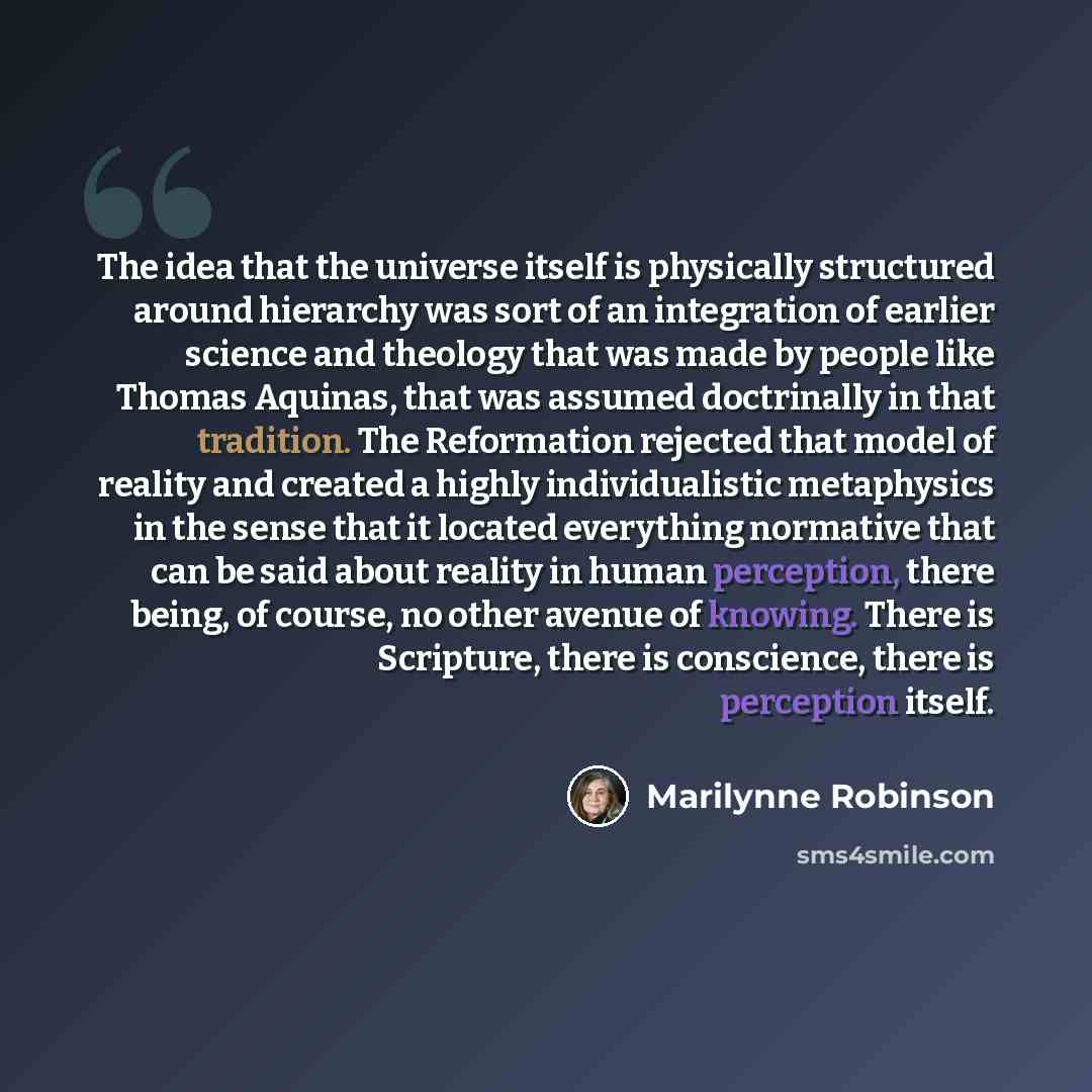 “The idea that the universe itself is physically structured around hierarchy was sort of an integration of earlier science and theology that was made by people like Thomas Aquinas, that was assumed doctrinally in that tradition. The Reformation rejected that model of reality and created a highly…” quote by Marilynne Robinson