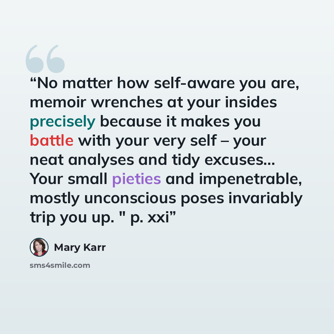 “No matter how self-aware you are, memoir wrenches at your insides precisely because it makes you battle with your very self – your neat analyses and tidy excuses… Your small pieties and impenetrable, mostly unconscious poses invariably trip you up. " p. xxi” quote by Mary Karr