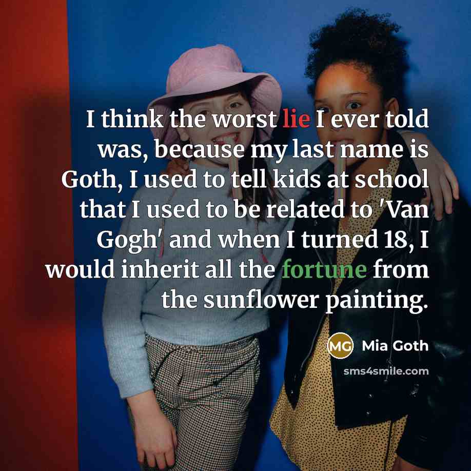 “I think the worst lie I ever told was, because my last name is Goth, I used to tell kids at school that I used to be related to 'Van Gogh' and when I turned 18, I would inherit all the fortune from the sunflower painting.” quote by Mia Goth