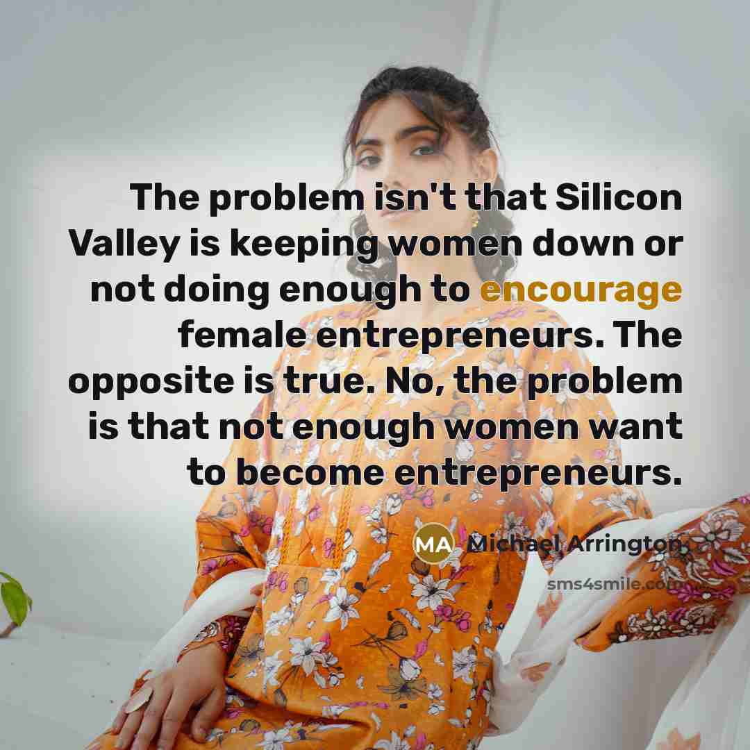 “The problem isn't that Silicon Valley is keeping women down or not doing enough to encourage female entrepreneurs. The opposite is true. No, the problem is that not enough women want to become entrepreneurs.” quote by Michael Arrington