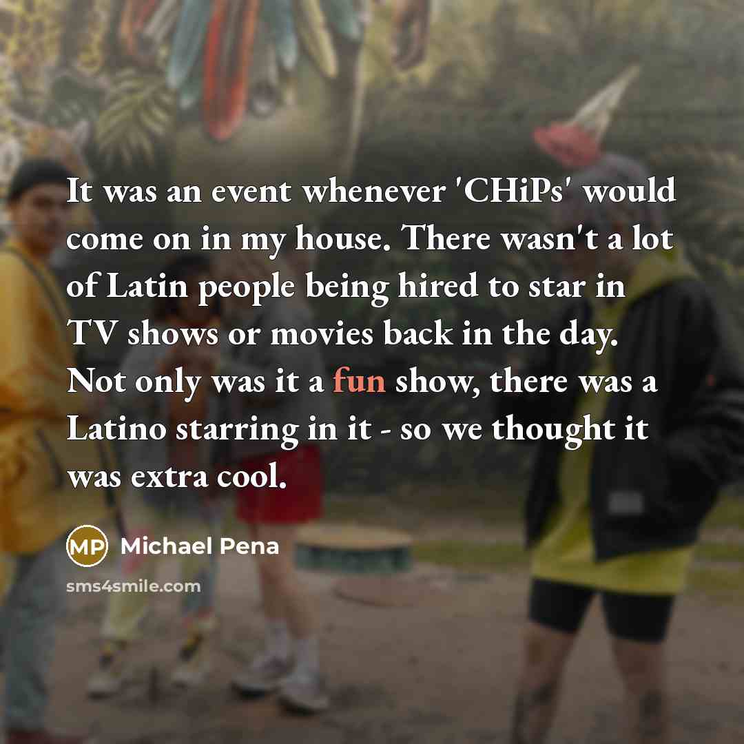“It was an event whenever 'CHiPs' would come on in my house. There wasn't a lot of Latin people being hired to star in TV shows or movies back in the day. Not only was it a fun show, there was a Latino starring in it - so we thought it was extra cool.” quote by Michael Pena