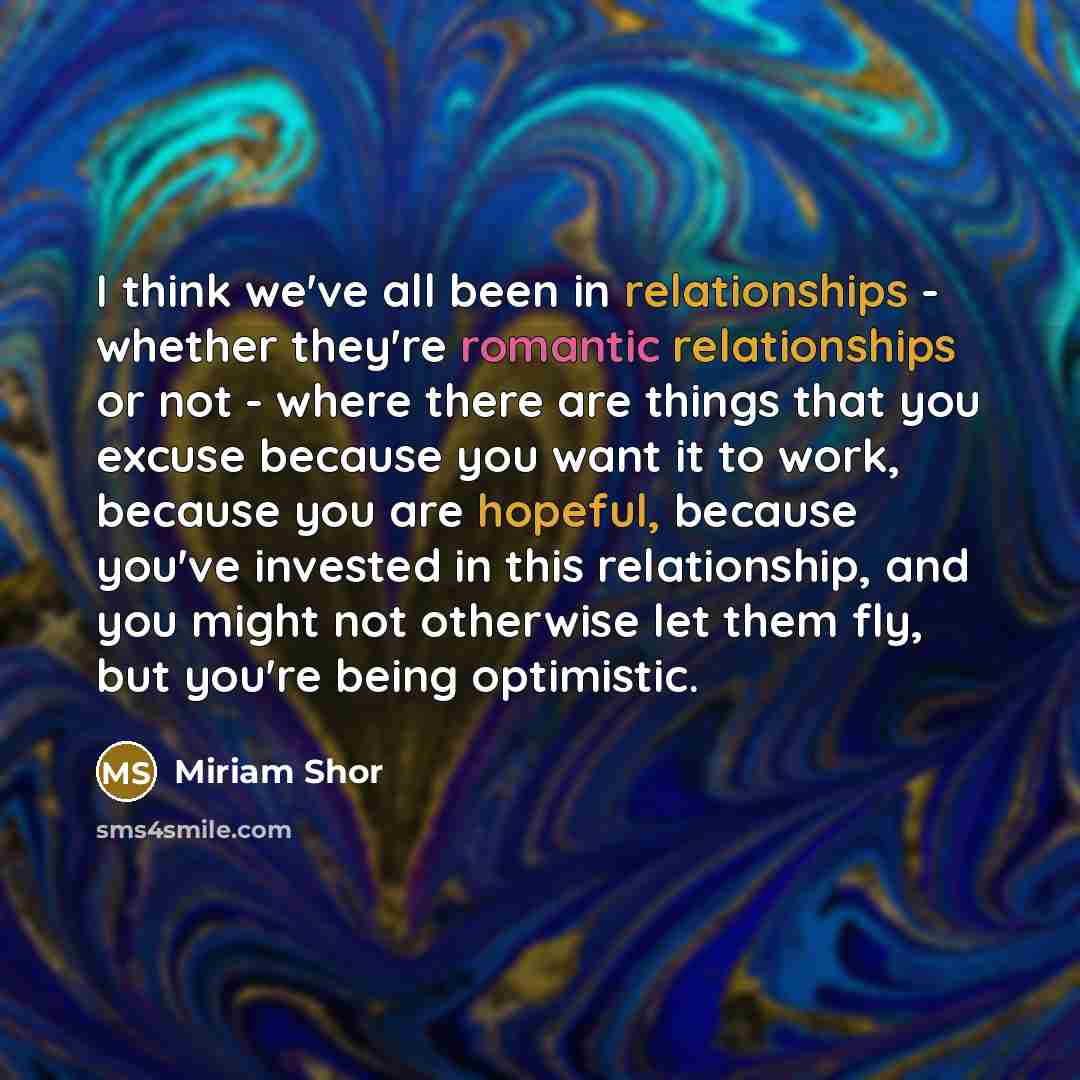 “I think we've all been in relationships - whether they're romantic relationships or not - where there are things that you excuse because you want it to work, because you are hopeful, because you've invested in this relationship, and you might not otherwise let them fly, but you're being optimistic.” quote by Miriam Shor
