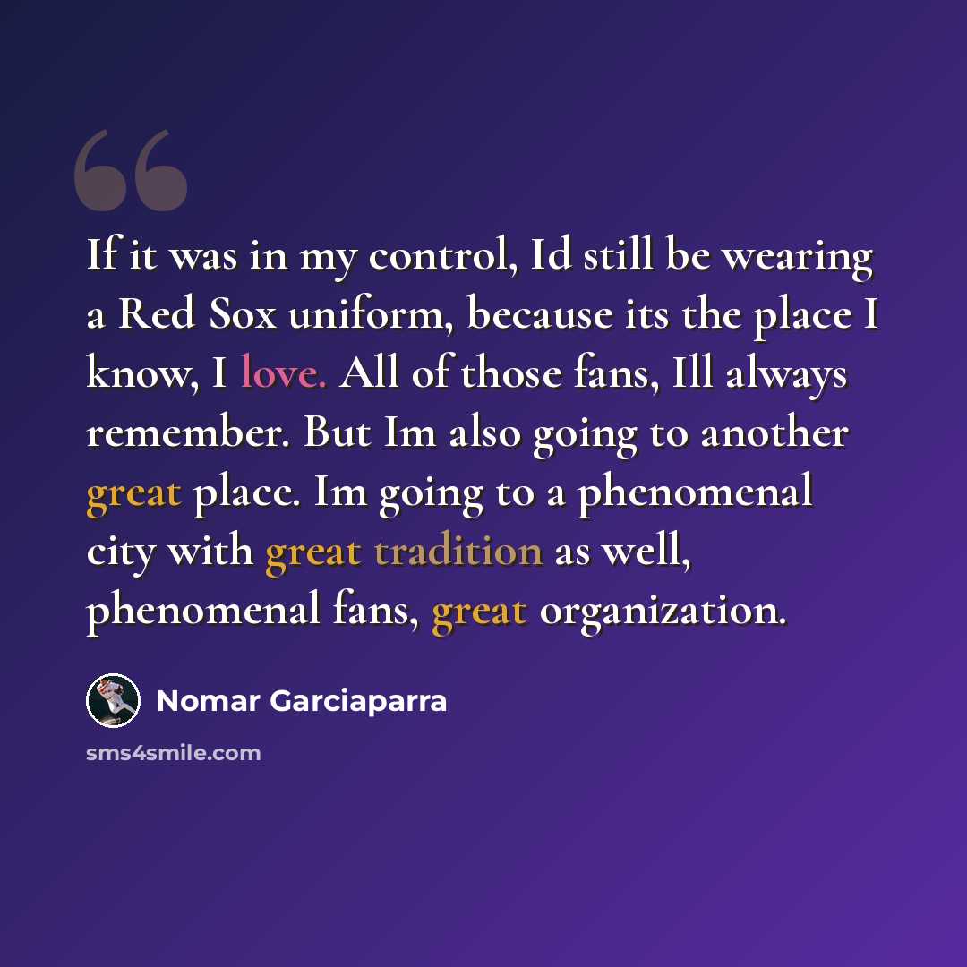“If it was in my control, Id still be wearing a Red Sox uniform, because its the place I know, I love. All of those fans, Ill always remember. But Im also going to another great place. Im going to a phenomenal city with great tradition as well, phenomenal fans, great organization.” quote by Nomar Garciaparra