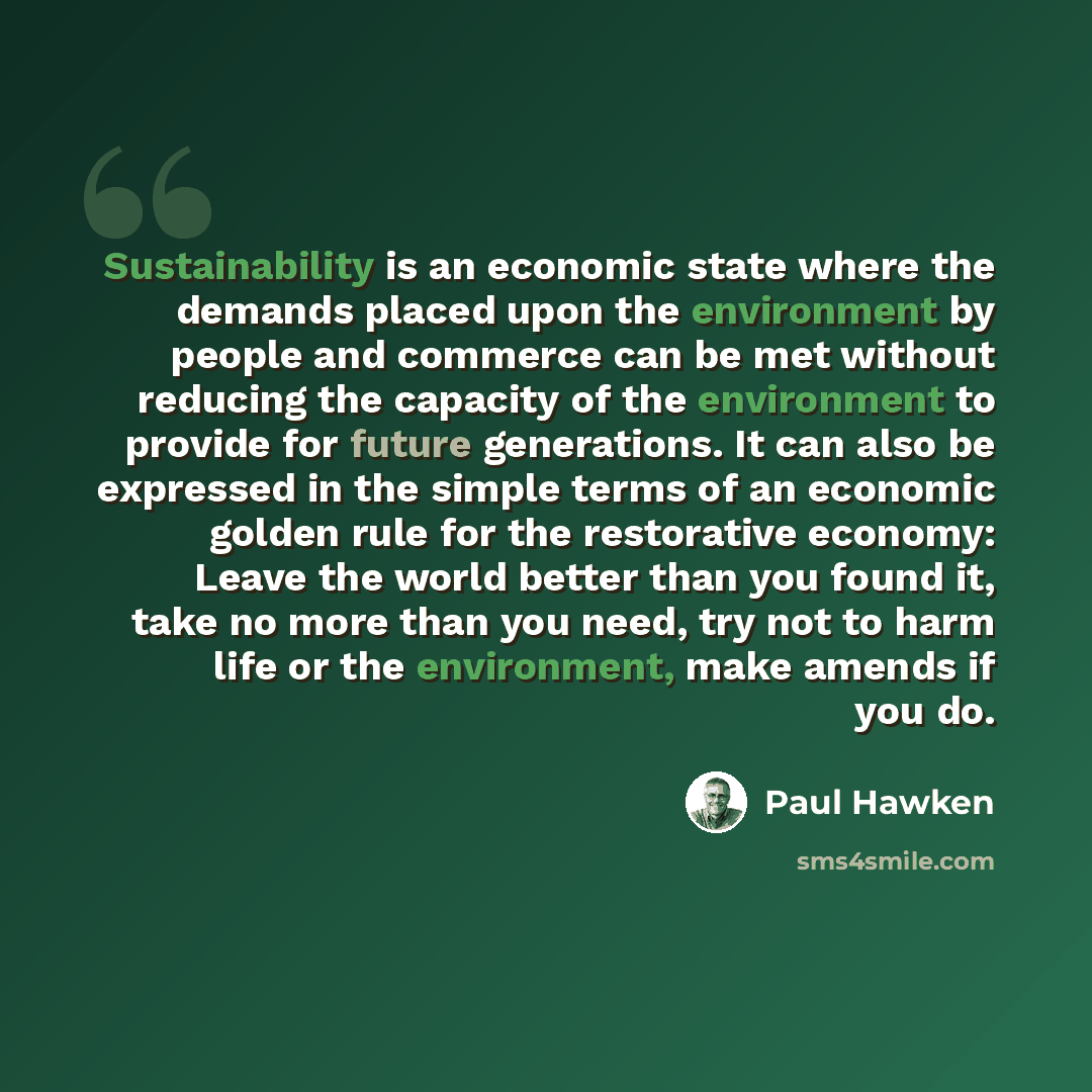 “Sustainability is an economic state where the demands placed upon the environment by people and commerce can be met without reducing the capacity of the environment to provide for future generations. It can also be expressed in the simple terms of an economic golden rule for the restorative…” quote by Paul Hawken