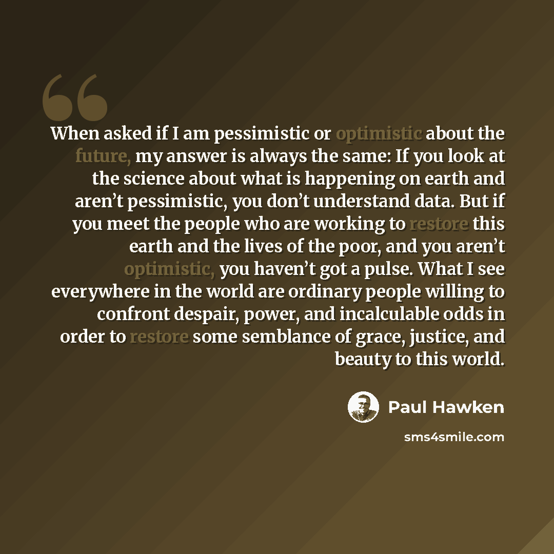 “When asked if I am pessimistic or optimistic about the future, my answer is always the same: If you look at the science about what is happening on earth and aren’t pessimistic, you don’t understand data. But if you meet the people who are working to restore this earth and the lives of the poor…” quote by Paul Hawken