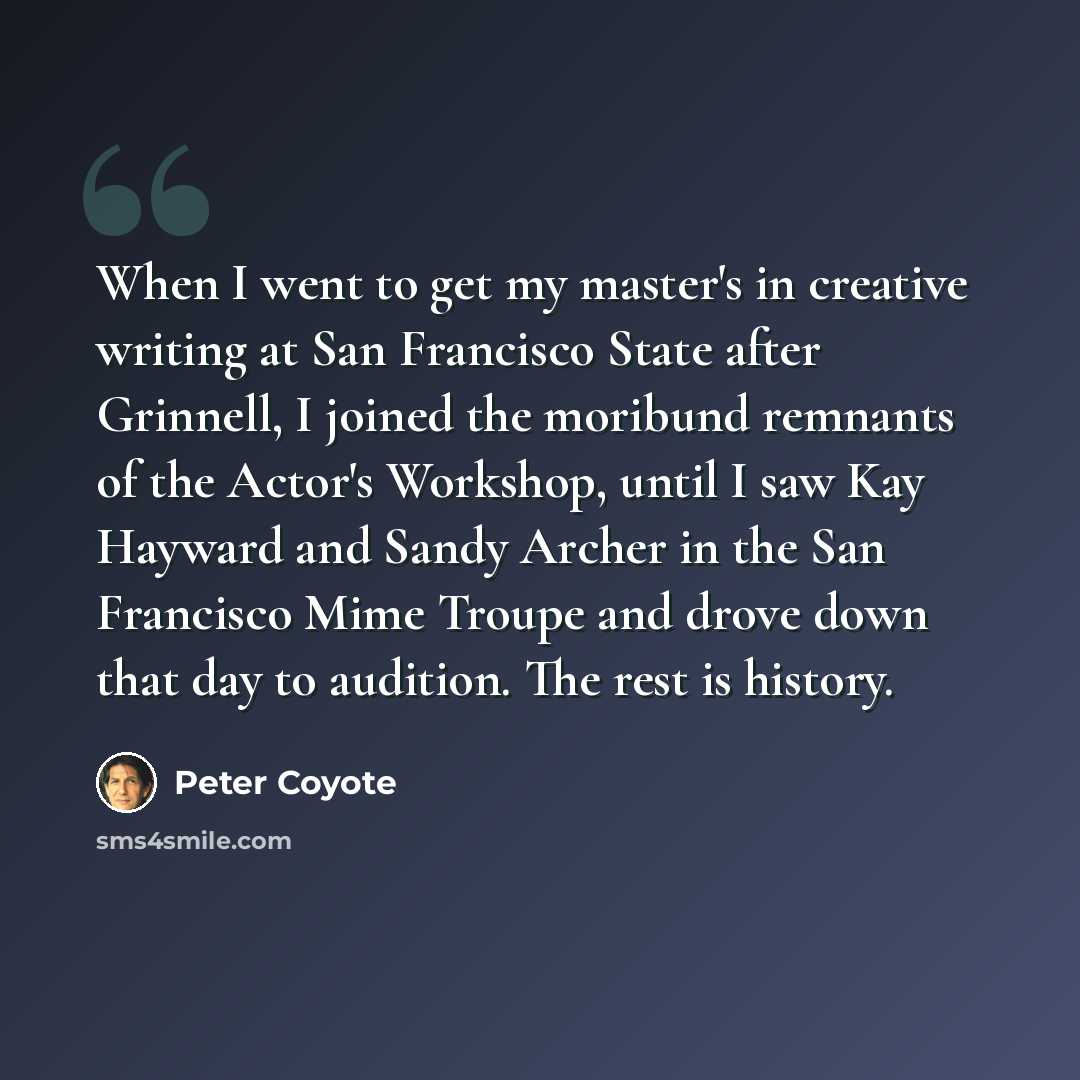 “When I went to get my master's in creative writing at San Francisco State after Grinnell, I joined the moribund remnants of the Actor's Workshop, until I saw Kay Hayward and Sandy Archer in the San Francisco Mime Troupe and drove down that day to audition. The rest is history.” quote by Peter Coyote