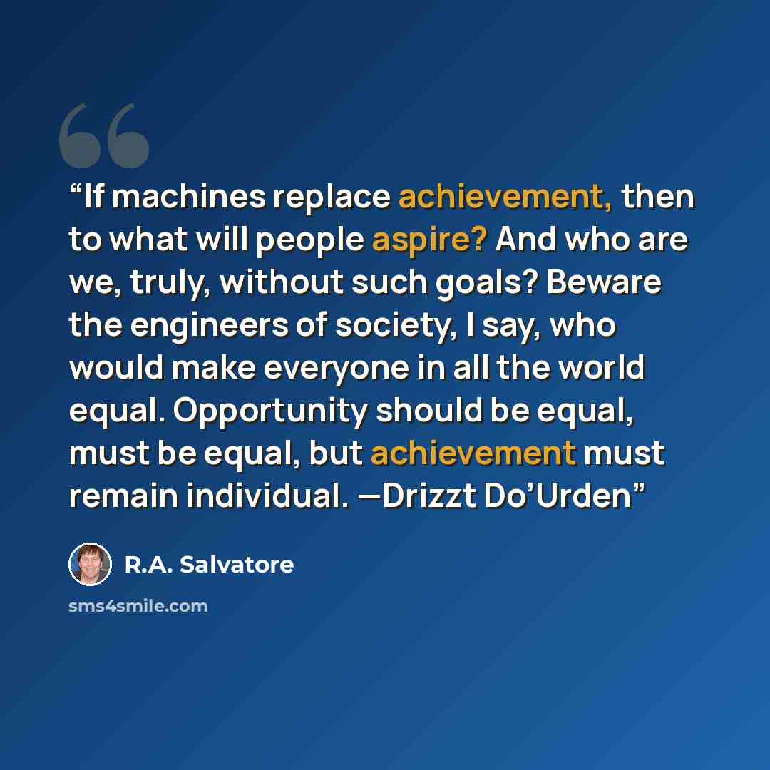 “If machines replace achievement, then to what will people aspire? And who are we, truly, without such goals? Beware the engineers of society, I say, who would make everyone in all the world equal. Opportunity should be equal, must be equal, but achievement must remain individual. —Drizzt Do’Urden” quote by R.A. Salvatore
