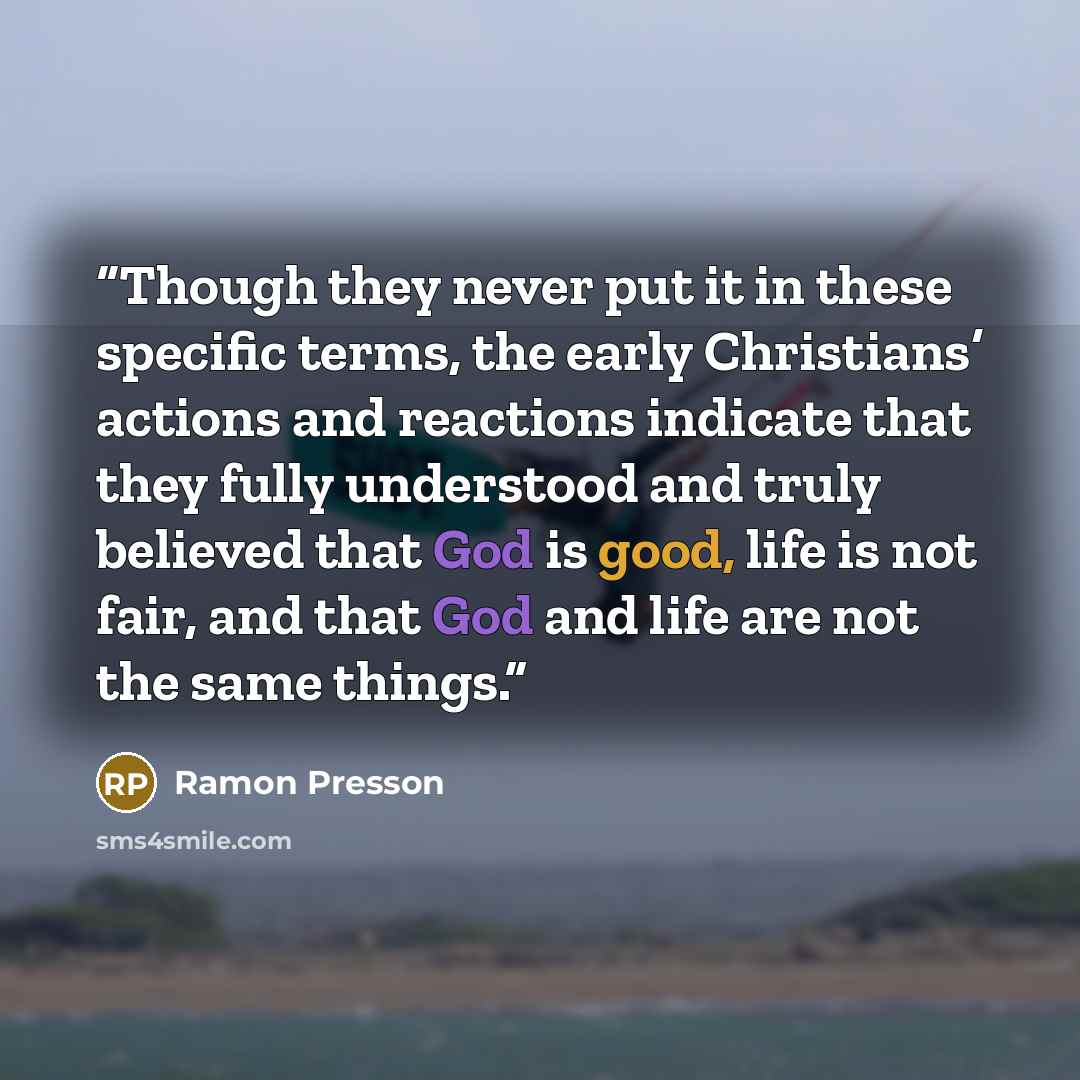“Though they never put it in these specific terms, the early Christians’ actions and reactions indicate that they fully understood and truly believed that God is good, life is not fair, and that God and life are not the same things.” quote by Ramon Presson