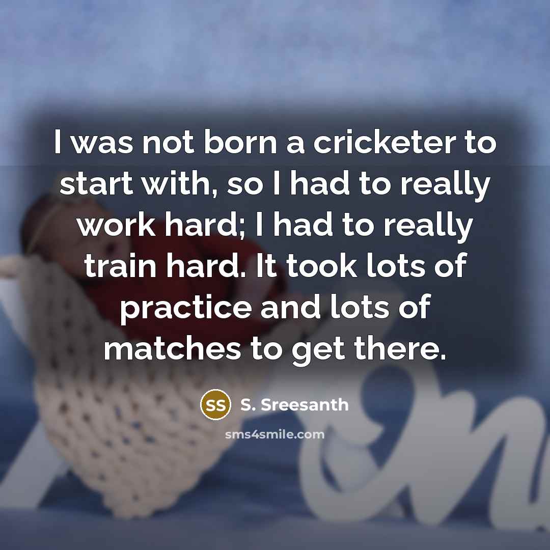 “I was not born a cricketer to start with, so I had to really work hard; I had to really train hard. It took lots of practice and lots of matches to get there.” quote by S. Sreesanth