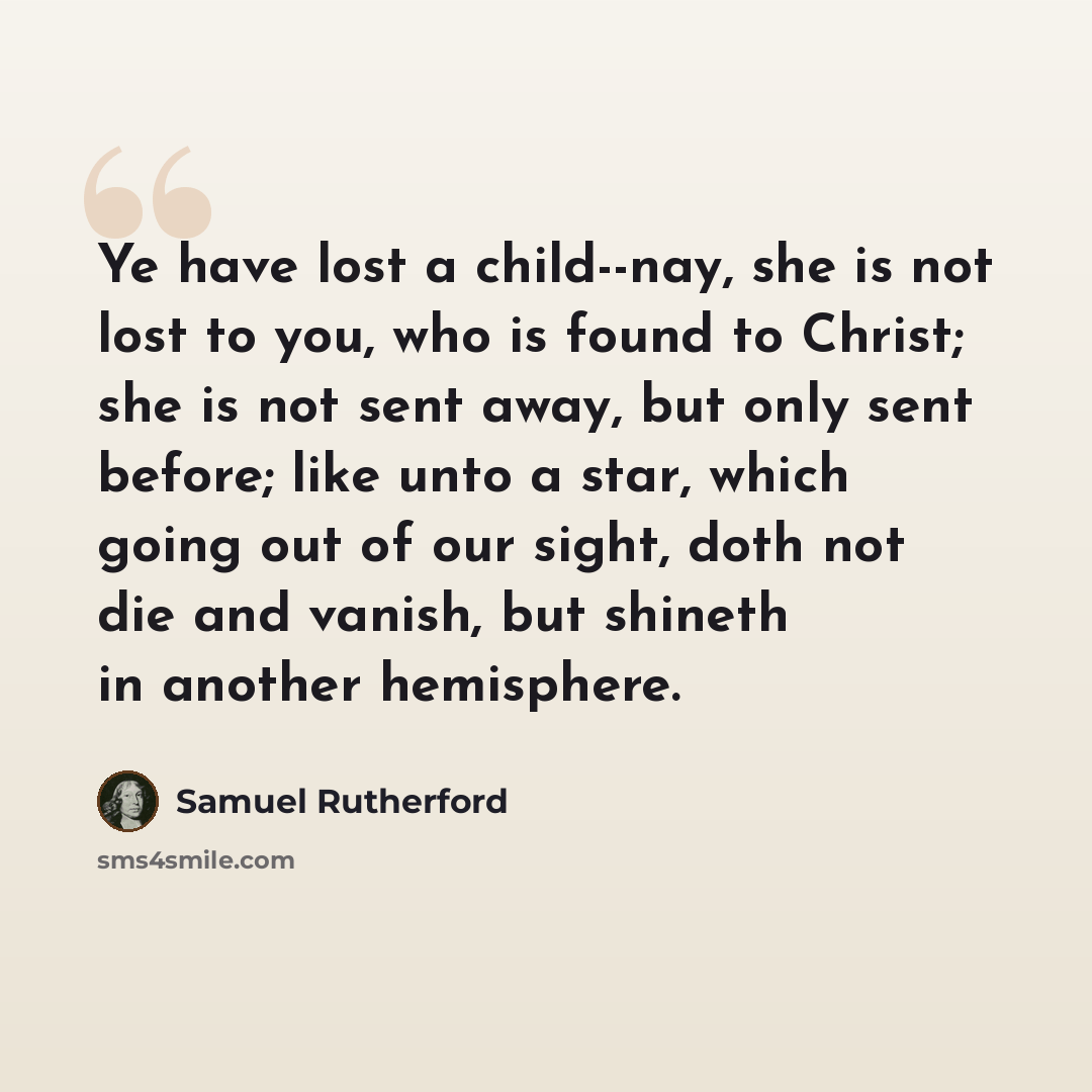 “Ye have lost a child--nay, she is not lost to you, who is found to Christ; she is not sent away, but only sent before; like unto a star, which going out of our sight, doth not die and vanish, but shineth in another hemisphere.” quote by Samuel Rutherford