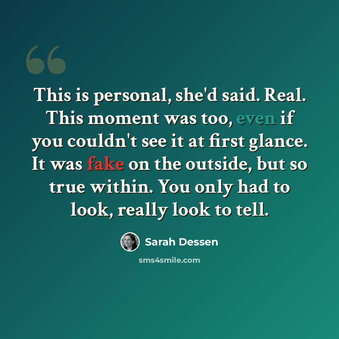 “This is personal, she'd said. Real. This moment was too, even if you couldn't see it at first glance. It was fake on the outside, but so true within. You only had to look, really look to tell.” quote by Sarah Dessen