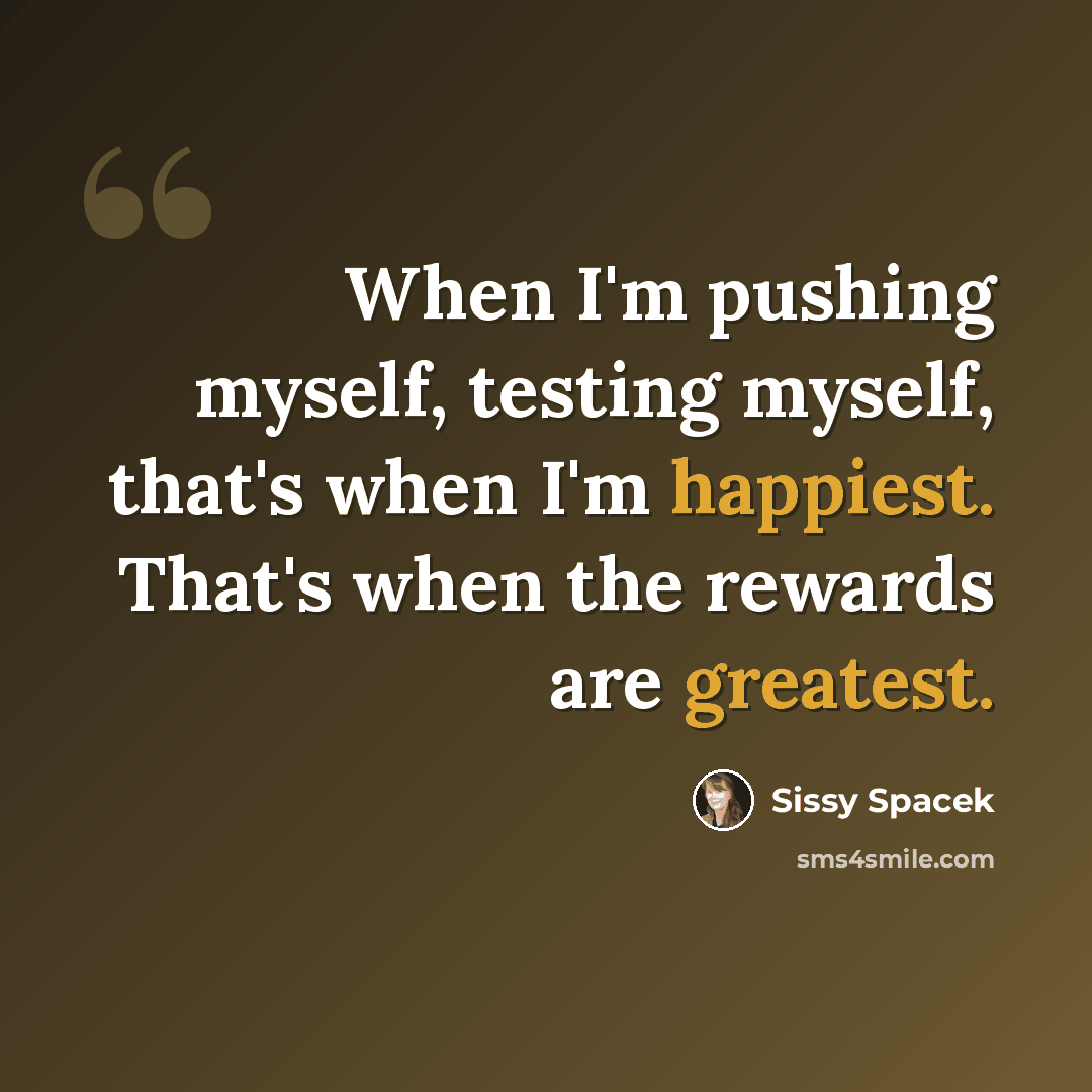 “When I'm pushing myself, testing myself, that's when I'm happiest. That's when the rewards are greatest.” quote by Sissy Spacek