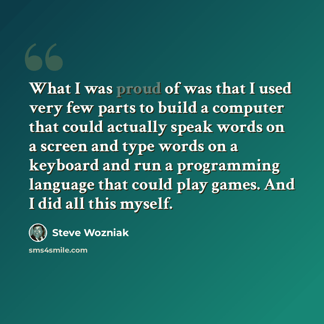 “What I was proud of was that I used very few parts to build a computer that could actually speak words on a screen and type words on a keyboard and run a programming language that could play games. And I did all this myself.” quote by Steve Wozniak