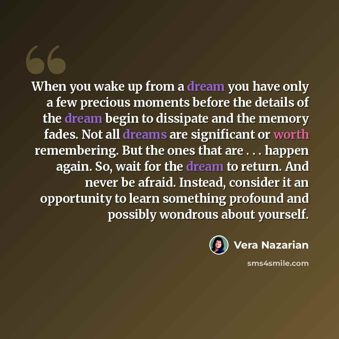 “When you wake up from a dream you have only a few precious moments before the details of the dream begin to dissipate and the memory fades. Not all dreams are significant or worth remembering. But the ones that are . . . happen again. So, wait for the dream to return. And never be afraid. Instead…” quote by Vera Nazarian