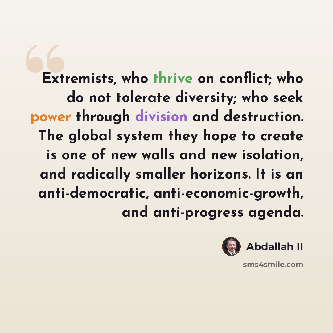 “Extremists, who thrive on conflict; who do not tolerate diversity; who seek power through division and destruction. The global system they hope to create is one of new walls and new isolation, and radically smaller horizons. It is an anti-democratic, anti-economic-growth, and anti-progress agenda.” quote by Abdallah II