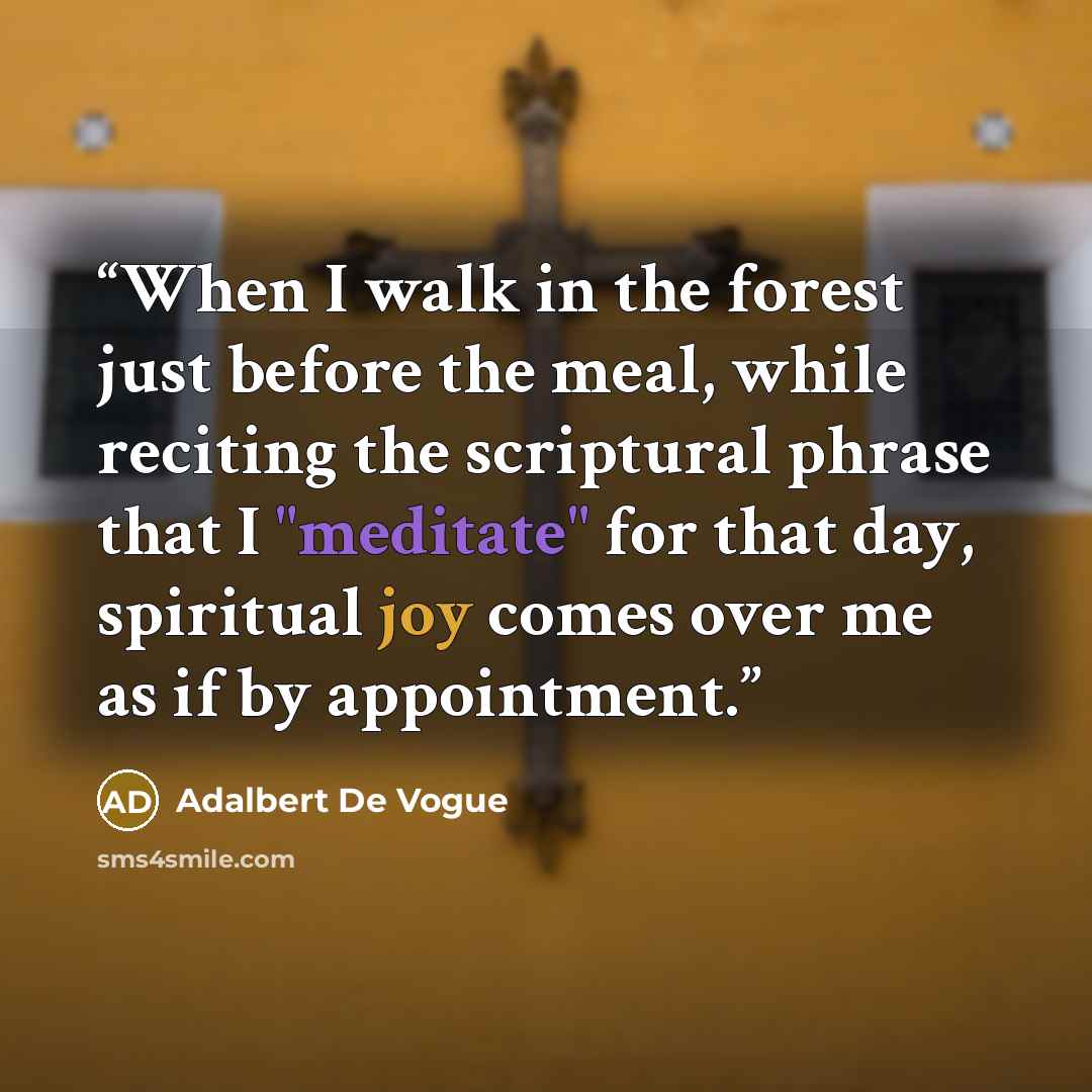 “When I walk in the forest just before the meal, while reciting the scriptural phrase that I "meditate" for that day, spiritual joy comes over me as if by appointment.” quote by Adalbert De Vogue