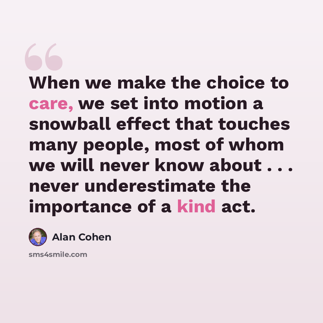 “When we make the choice to care, we set into motion a snowball effect that touches many people, most of whom we will never know about . . . never underestimate the importance of a kind act.” quote by Alan Cohen