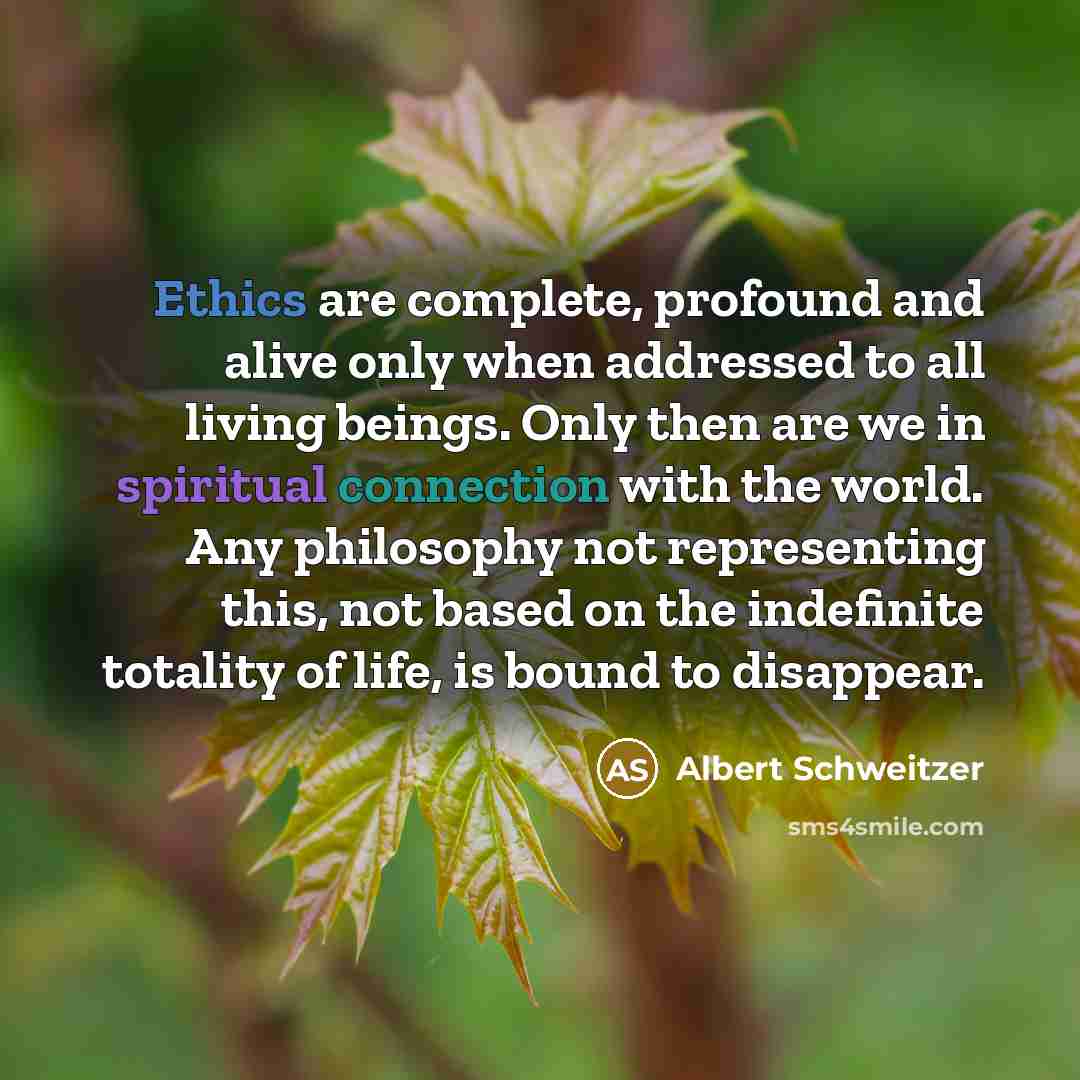 “Ethics are complete, profound and alive only when addressed to all living beings. Only then are we in spiritual connection with the world. Any philosophy not representing this, not based on the indefinite totality of life, is bound to disappear.” quote by Albert Schweitzer