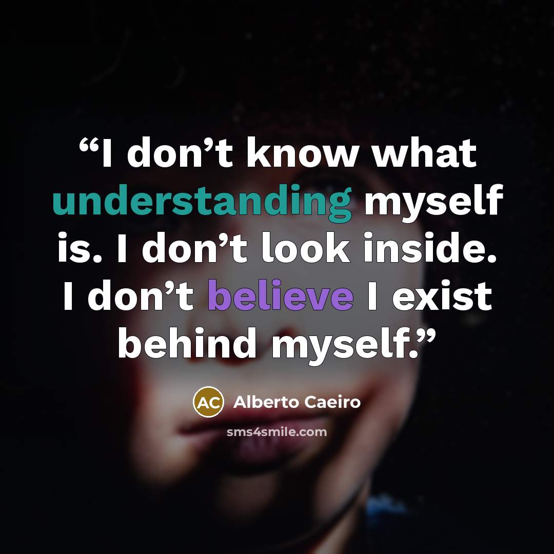 “I don’t know what understanding myself is. I don’t look inside. I don’t believe I exist behind myself.” quote by Alberto Caeiro