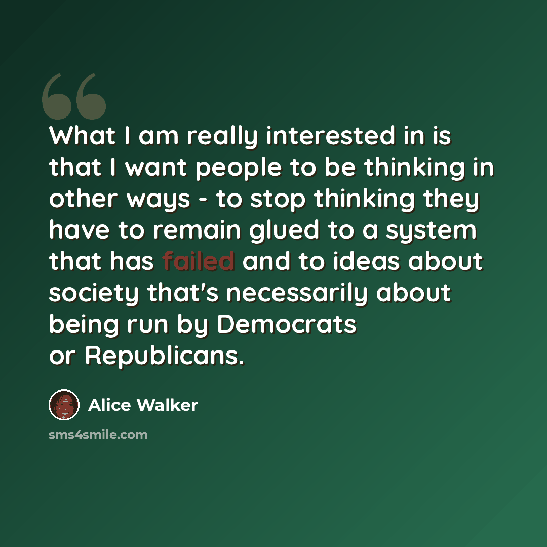 “What I am really interested in is that I want people to be thinking in other ways - to stop thinking they have to remain glued to a system that has failed and to ideas about society that's necessarily about being run by Democrats or Republicans.” quote by Alice Walker