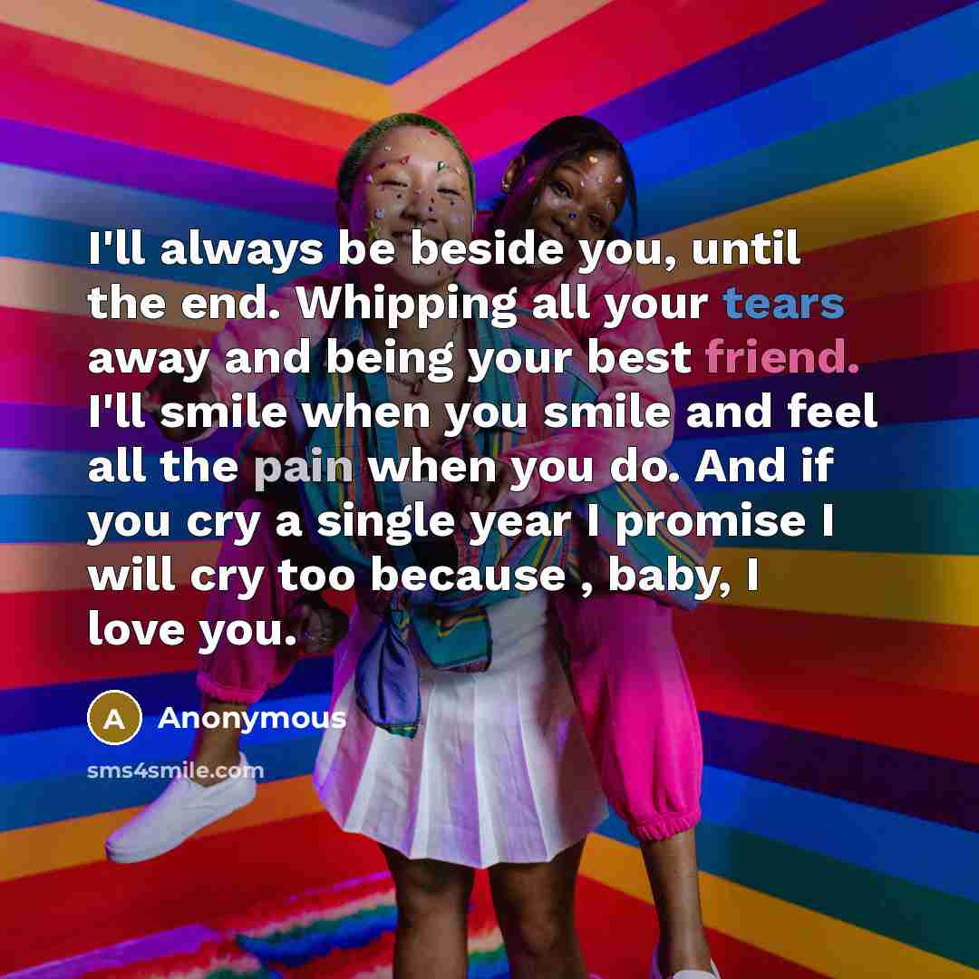 “I'll always be beside you, until the end. Whipping all your tears away and being your best friend. I'll smile when you smile and feel all the pain when you do. And if you cry a single year I promise I will cry too because , baby, I love you.” quote by Anonymous