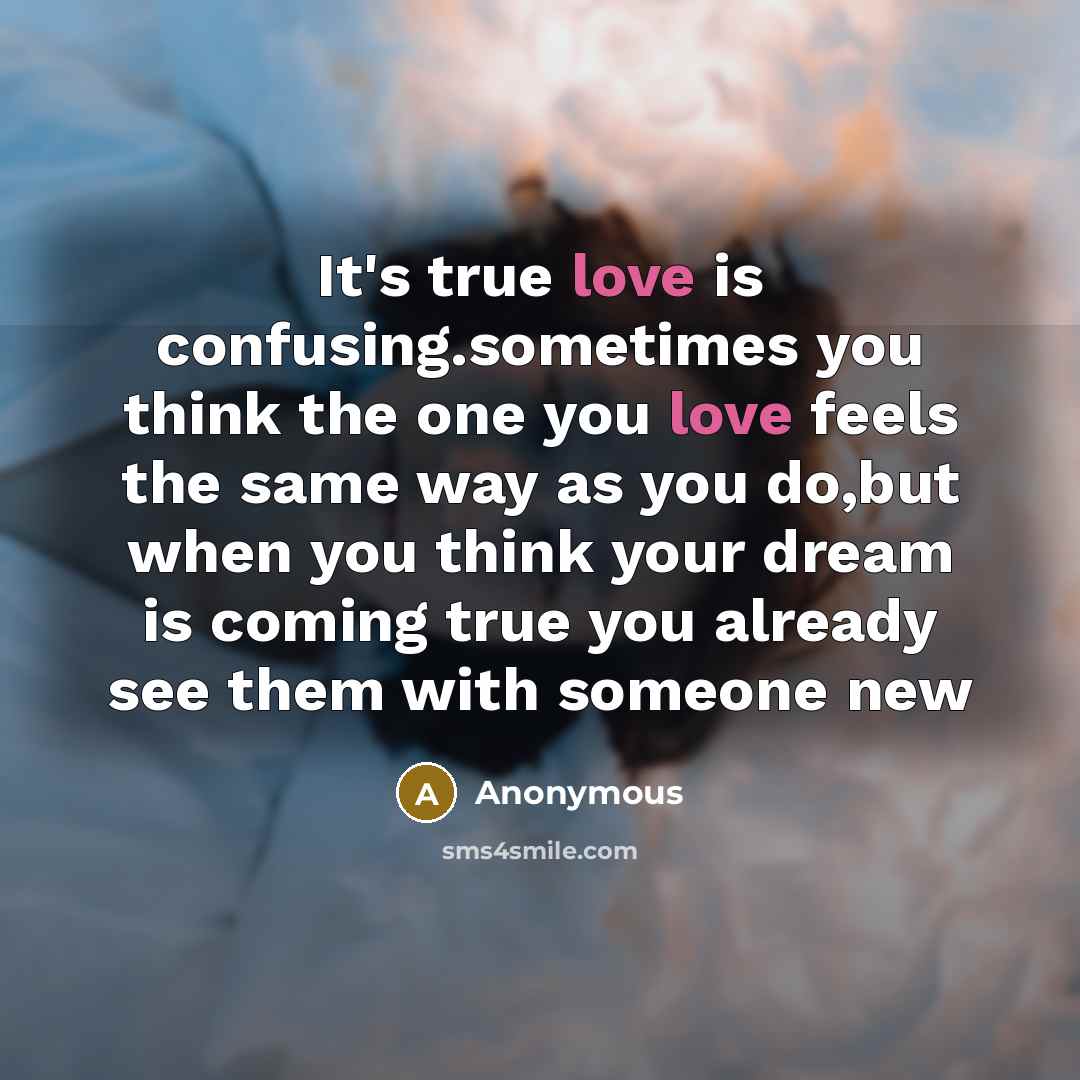 “It's true love is confusing.sometimes you think the one you love feels the same way as you do,but when you think your dream is coming true you already see them with someone new” quote by Anonymous