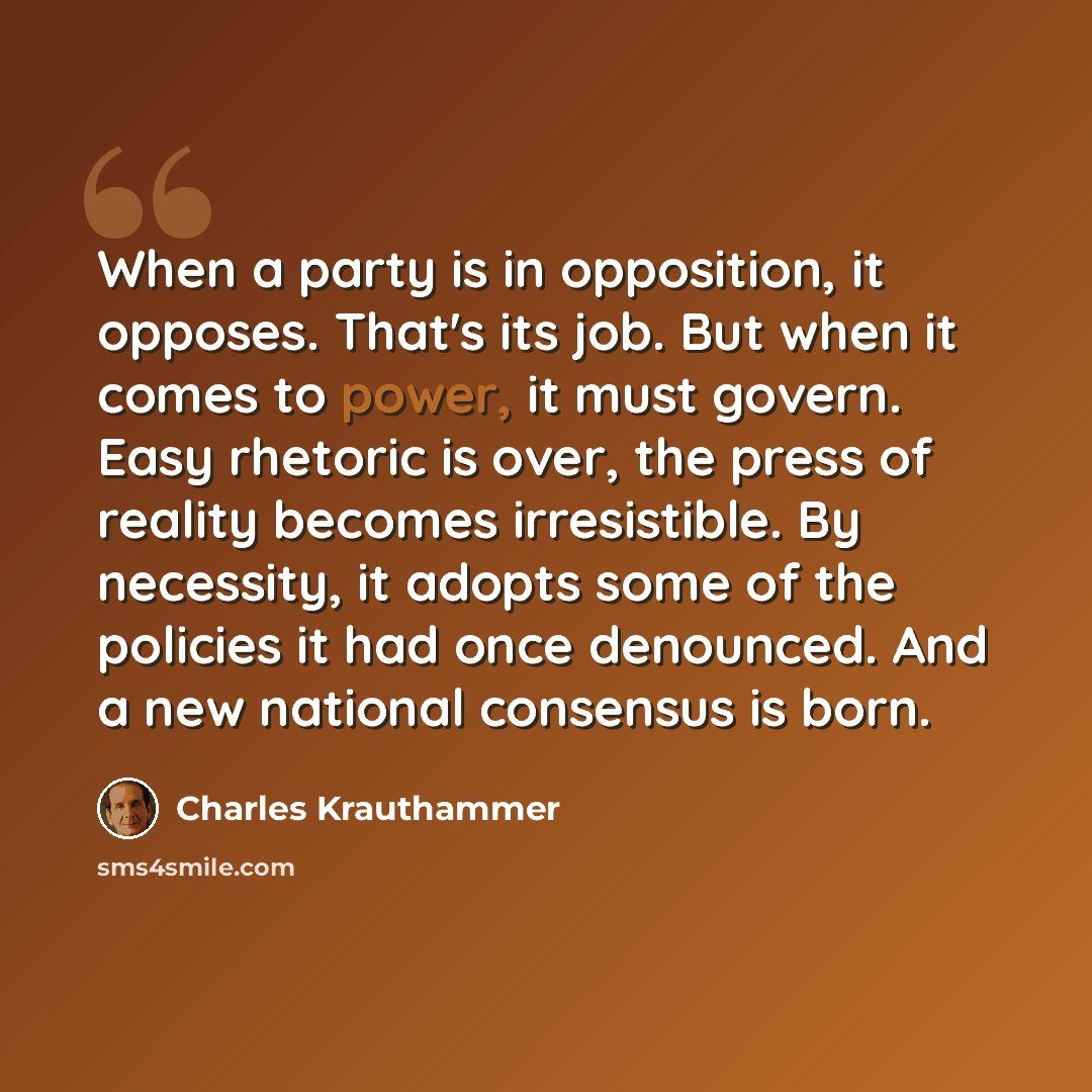 “When a party is in opposition, it opposes. That's its job. But when it comes to power, it must govern. Easy rhetoric is over, the press of reality becomes irresistible. By necessity, it adopts some of the policies it had once denounced. And a new national consensus is born.” quote by Charles Krauthammer