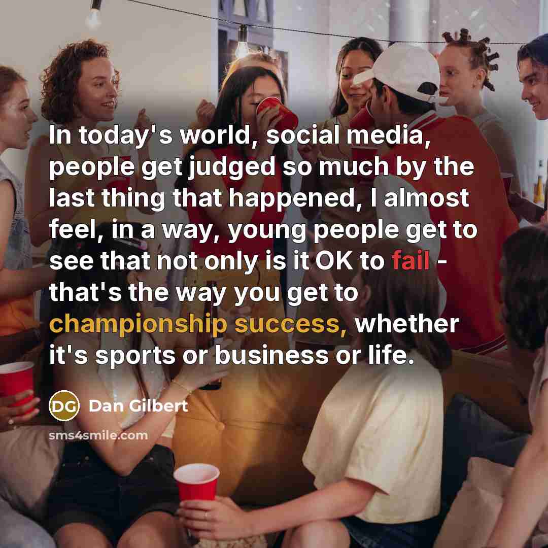 “In today's world, social media, people get judged so much by the last thing that happened, I almost feel, in a way, young people get to see that not only is it OK to fail - that's the way you get to championship success, whether it's sports or business or life.” quote by Dan Gilbert