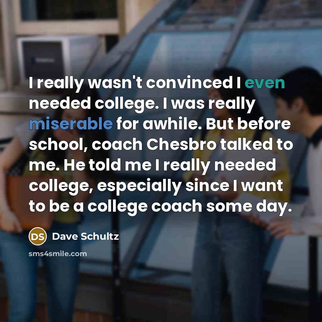 “I really wasn't convinced I even needed college. I was really miserable for awhile. But before school, coach Chesbro talked to me. He told me I really needed college, especially since I want to be a college coach some day.” quote by Dave Schultz