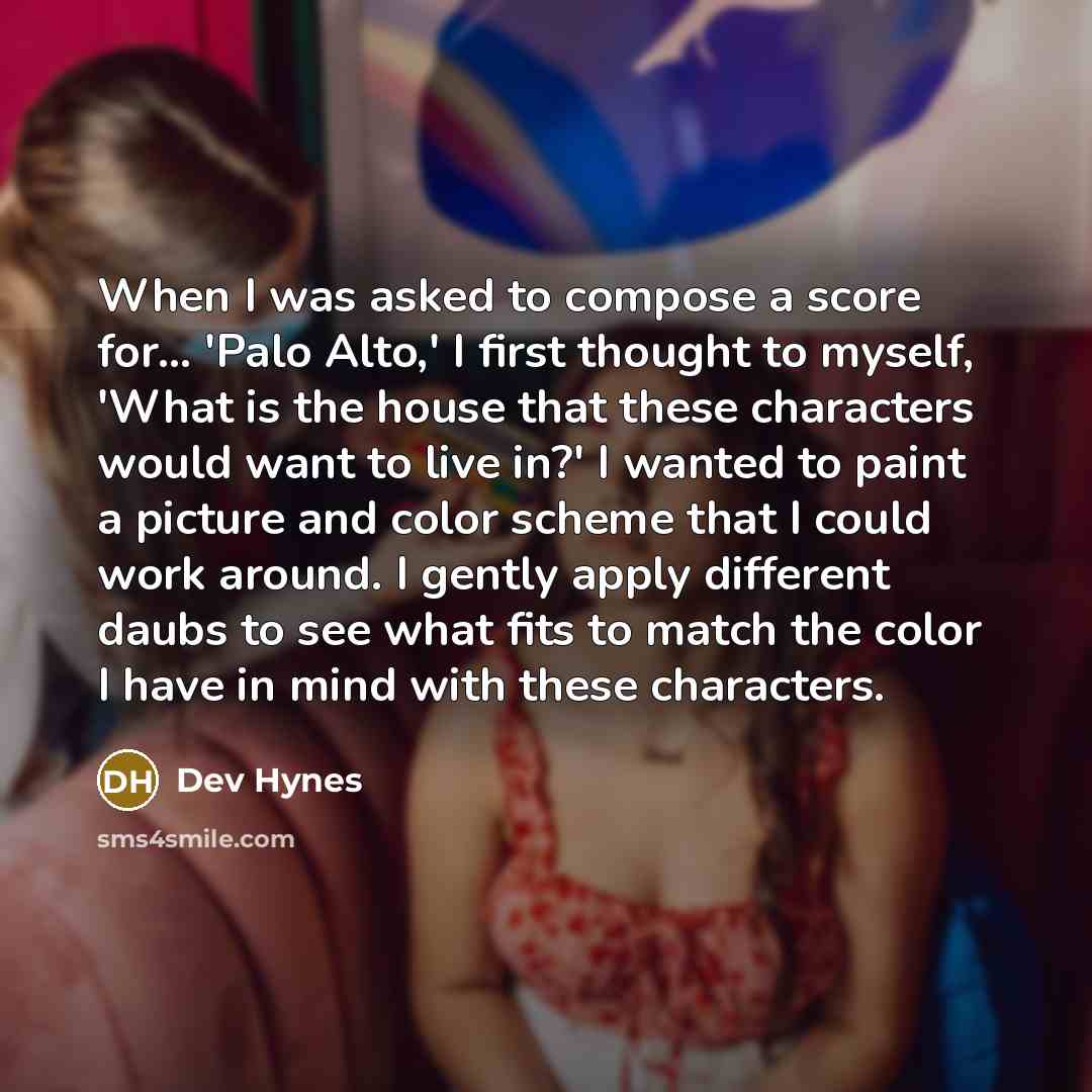 “When I was asked to compose a score for... 'Palo Alto,' I first thought to myself, 'What is the house that these characters would want to live in?' I wanted to paint a picture and color scheme that I could work around. I gently apply different daubs to see what fits to match the color I have in…” quote by Dev Hynes