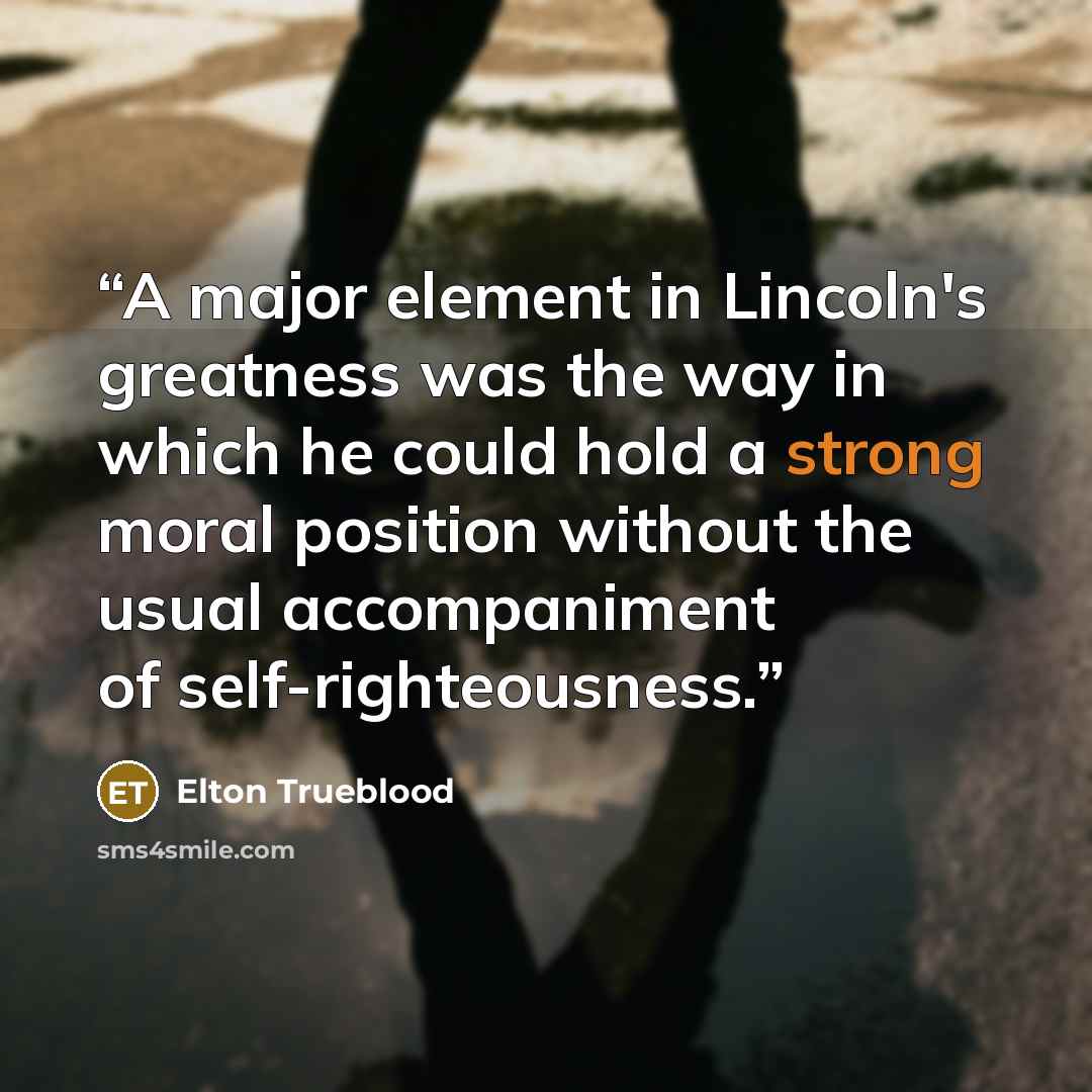 “A major element in Lincoln's greatness was the way in which he could hold a strong moral position without the usual accompaniment of self-righteousness.” quote by Elton Trueblood