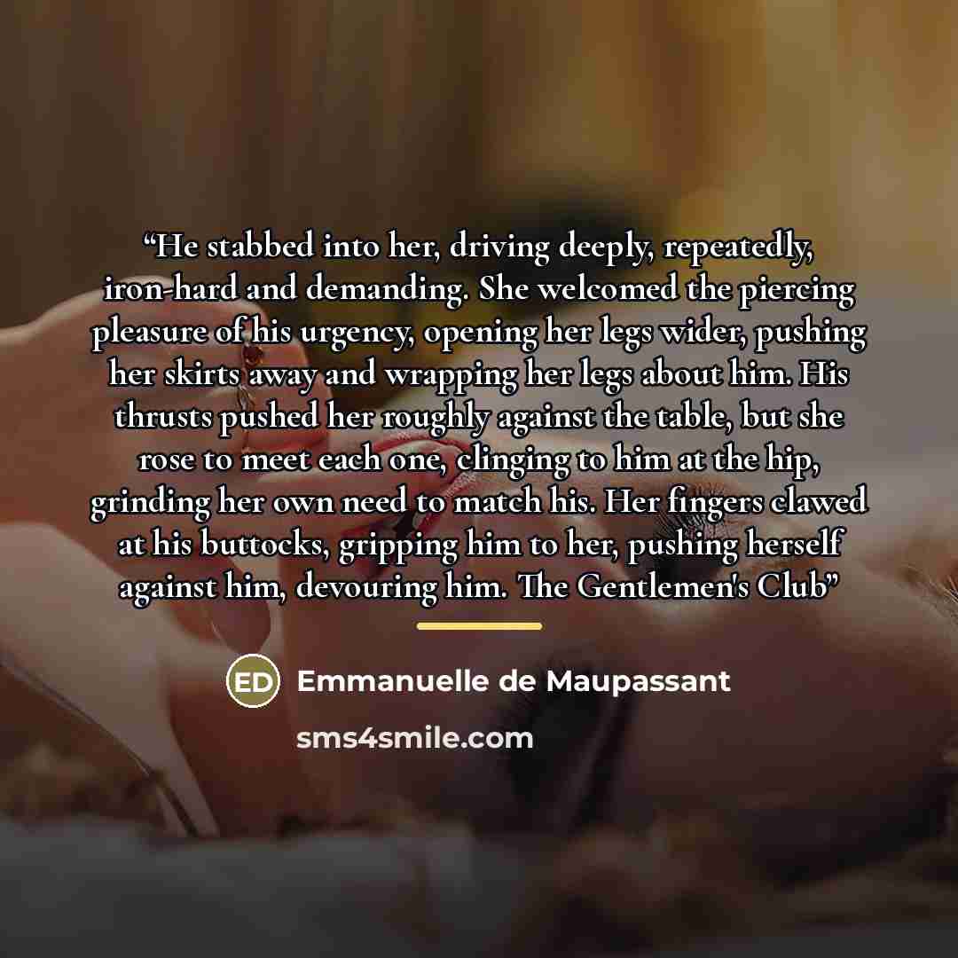 “He stabbed into her, driving deeply, repeatedly, iron-hard and demanding. She welcomed the piercing pleasure of his urgency, opening her legs wider, pushing her skirts away and wrapping her legs about him. His thrusts pushed her roughly against the table, but she rose to meet each one, clinging to…” quote by Emmanuelle de Maupassant