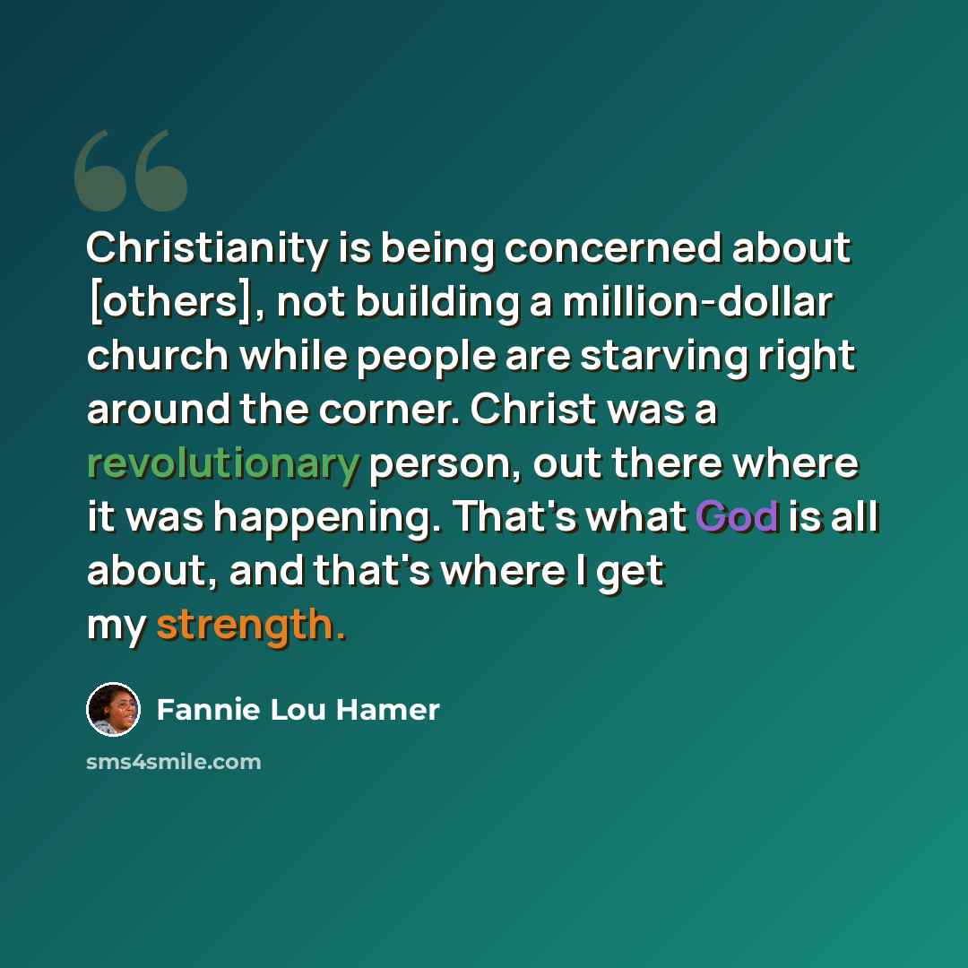 “Christianity is being concerned about [others], not building a million-dollar church while people are starving right around the corner. Christ was a revolutionary person, out there where it was happening. That's what God is all about, and that's where I get my strength.” quote by Fannie Lou Hamer