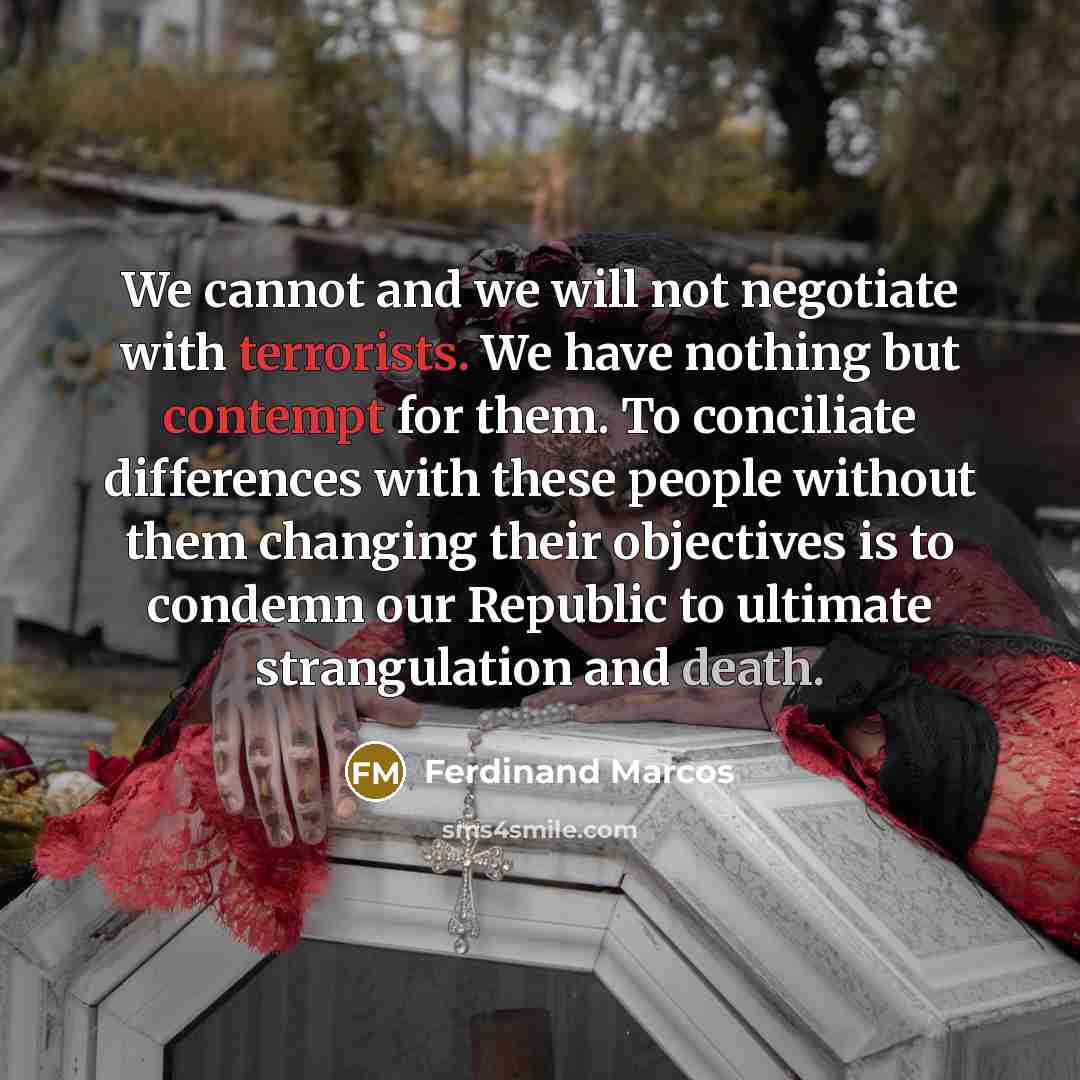 “We cannot and we will not negotiate with terrorists. We have nothing but contempt for them. To conciliate differences with these people without them changing their objectives is to condemn our Republic to ultimate strangulation and death.” quote by Ferdinand Marcos