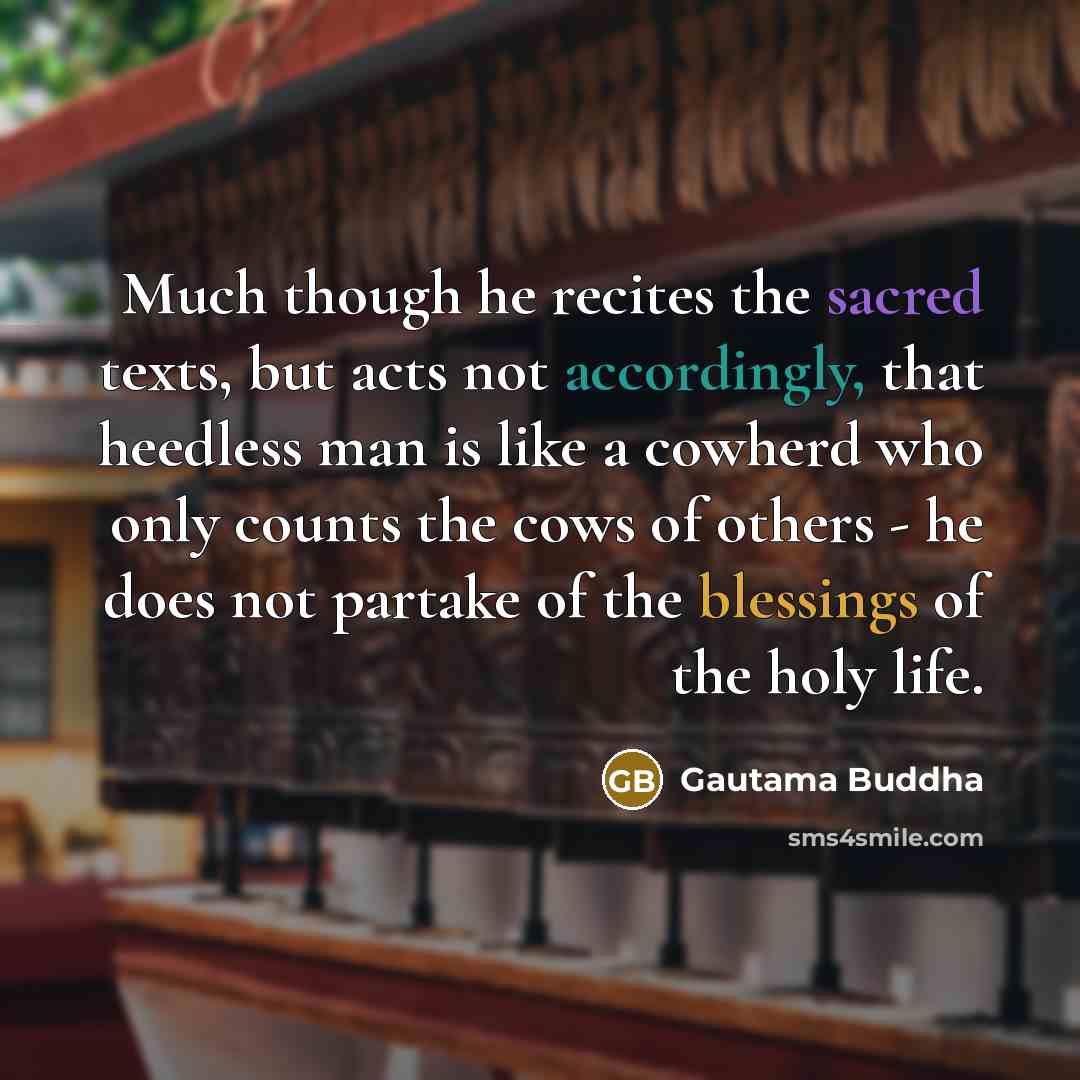 “Much though he recites the sacred texts, but acts not accordingly, that heedless man is like a cowherd who only counts the cows of others - he does not partake of the blessings of the holy life.” quote by Gautama Buddha