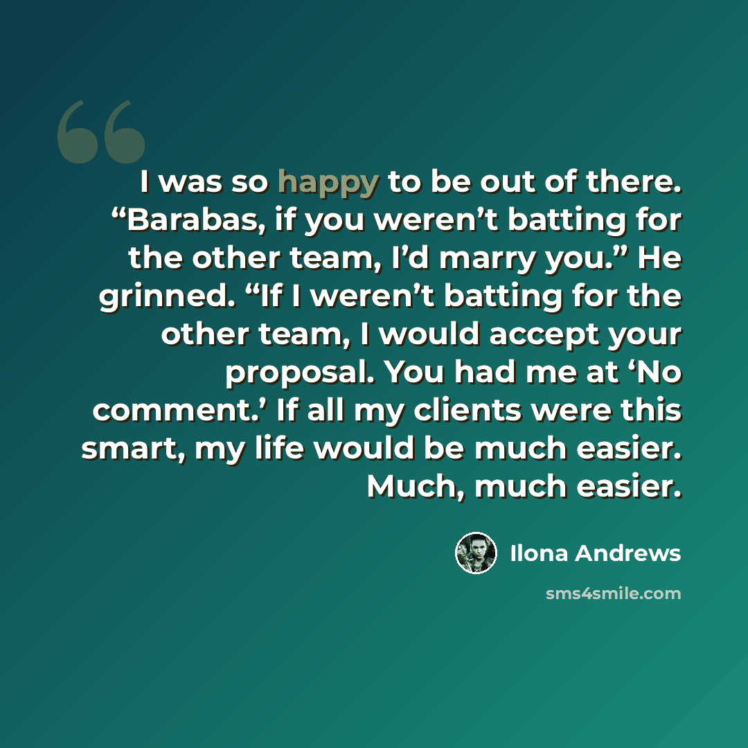 “I was so happy to be out of there. “Barabas, if you weren’t batting for the other team, I’d marry you.” He grinned. “If I weren’t batting for the other team, I would accept your proposal. You had me at ‘No comment.’ If all my clients were this smart, my life would be much easier. Much, much easier.” quote by Ilona Andrews