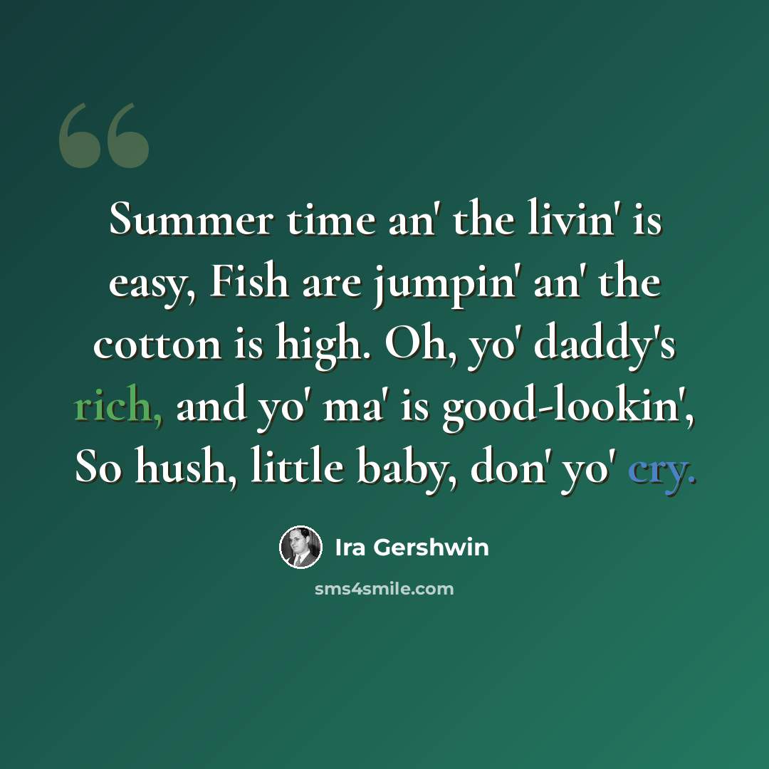 “Summer time an' the livin' is easy, Fish are jumpin' an' the cotton is high. Oh, yo' daddy's rich, and yo' ma' is good-lookin', So hush, little baby, don' yo' cry.” quote by Ira Gershwin