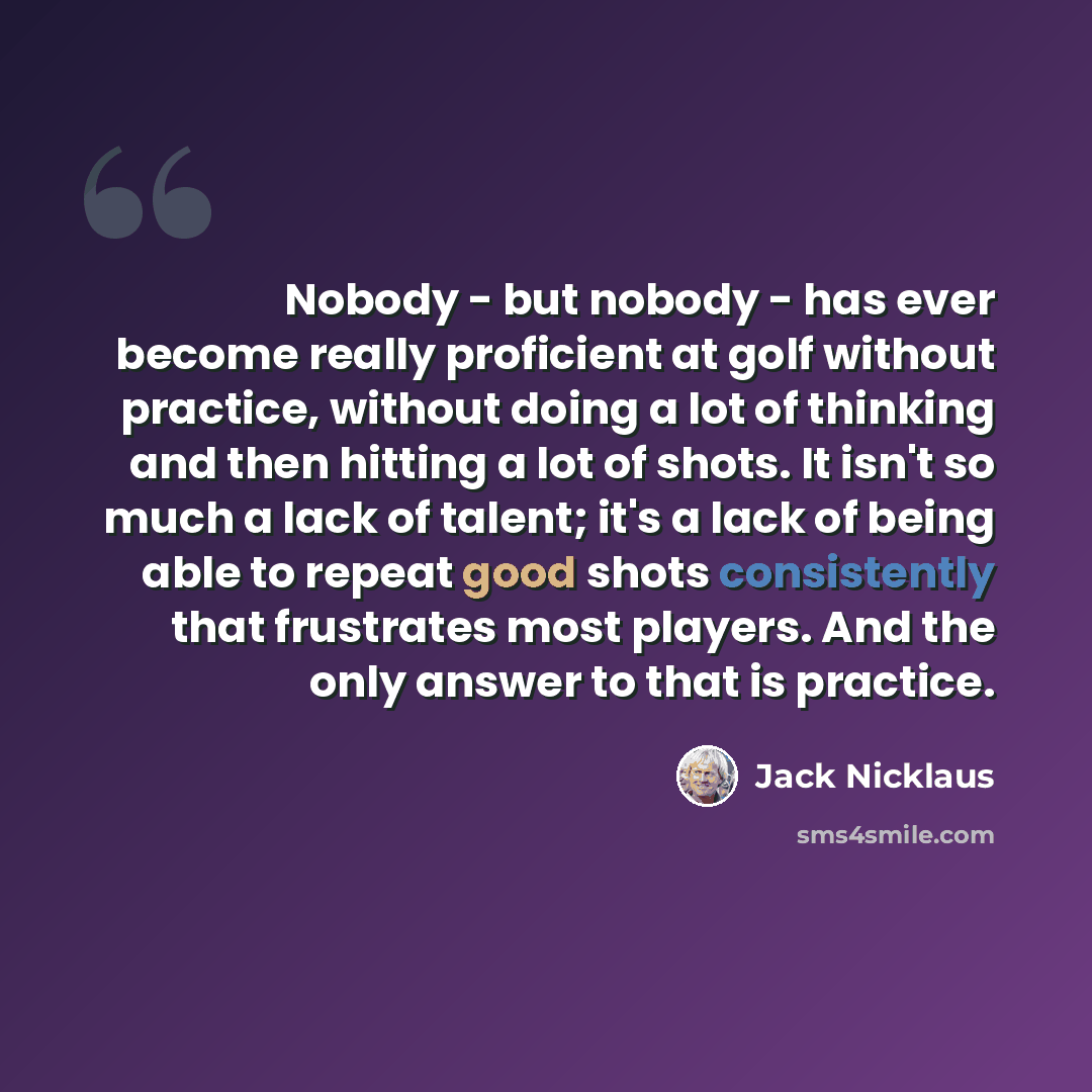 “Nobody - but nobody - has ever become really proficient at golf without practice, without doing a lot of thinking and then hitting a lot of shots. It isn't so much a lack of talent; it's a lack of being able to repeat good shots consistently that frustrates most players. And the only answer to…” quote by Jack Nicklaus