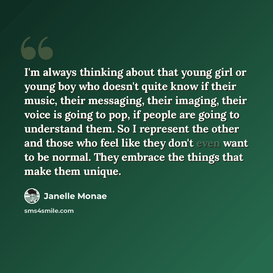 “I'm always thinking about that young girl or young boy who doesn't quite know if their music, their messaging, their imaging, their voice is going to pop, if people are going to understand them. So I represent the other and those who feel like they don't even want to be normal. They embrace the…” quote by Janelle Monae